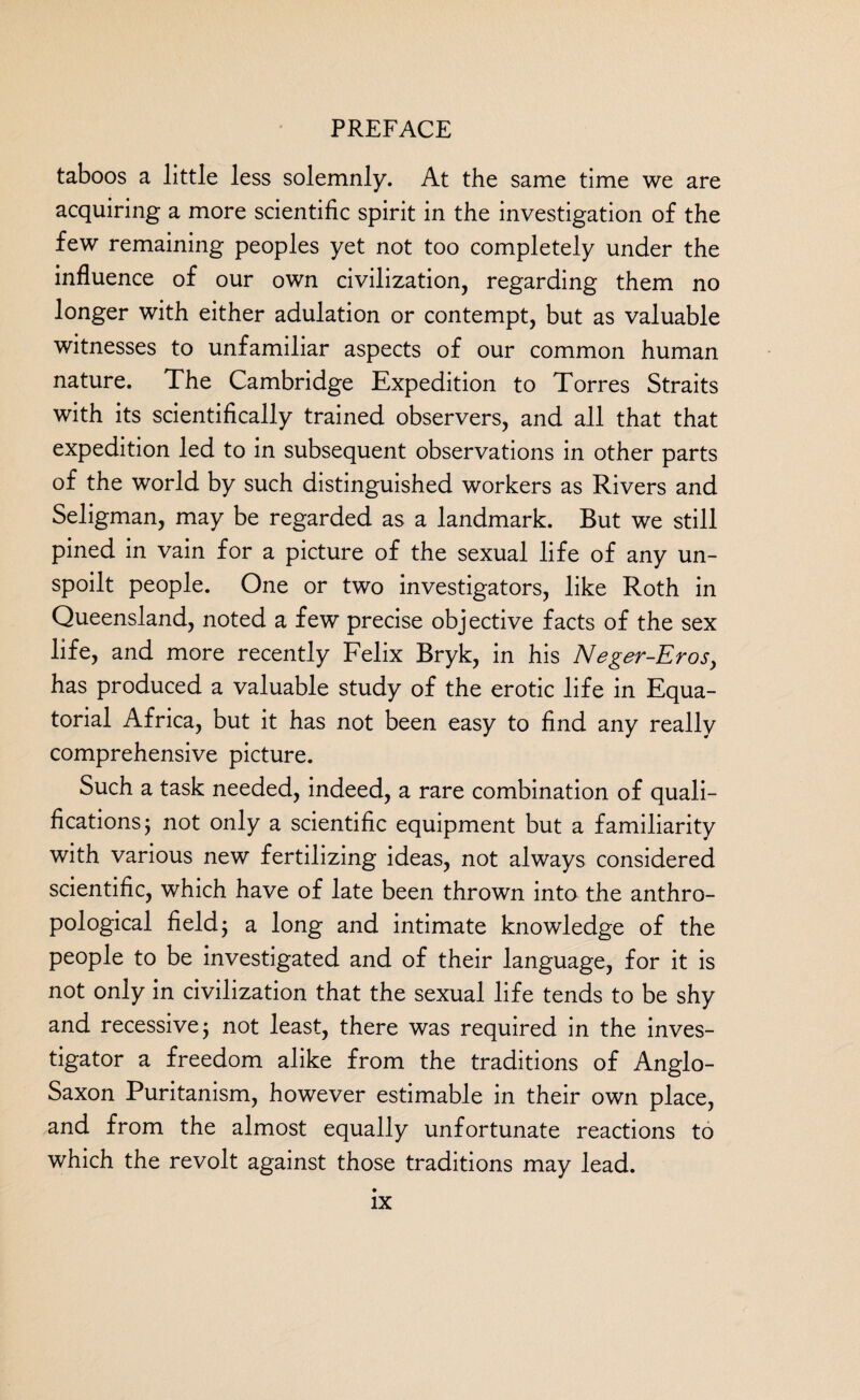 taboos a little less solemnly. At the same time we are acquiring a more scientific spirit in the investigation of the few remaining peoples yet not too completely under the influence of our own civilization, regarding them no longer with either adulation or contempt, but as valuable witnesses to unfamiliar aspects of our common human nature. The Cambridge Expedition to Torres Straits with its scientifically trained observers, and all that that expedition led to in subsequent observations in other parts of the world by such distinguished workers as Rivers and Seligman, may be regarded as a landmark. But we still pined in vain for a picture of the sexual life of any un¬ spoilt people. One or two investigators, like Roth in Queensland, noted a few precise objective facts of the sex life, and more recently Felix Bryk, in his Neger-Eros> has produced a valuable study of the erotic life in Equa¬ torial Africa, but it has not been easy to find any really comprehensive picture. Such a task needed, indeed, a rare combination of quali¬ fications ; not only a scientific equipment but a familiarity with various new fertilizing ideas, not always considered scientific, which have of late been thrown into the anthro¬ pological field j a long and intimate knowledge of the people to be investigated and of their language, for it is not only in civilization that the sexual life tends to be shy and recessive j not least, there was required in the inves¬ tigator a freedom alike from the traditions of Anglo- Saxon Puritanism, however estimable in their own place, and from the almost equally unfortunate reactions to which the revolt against those traditions may lead.