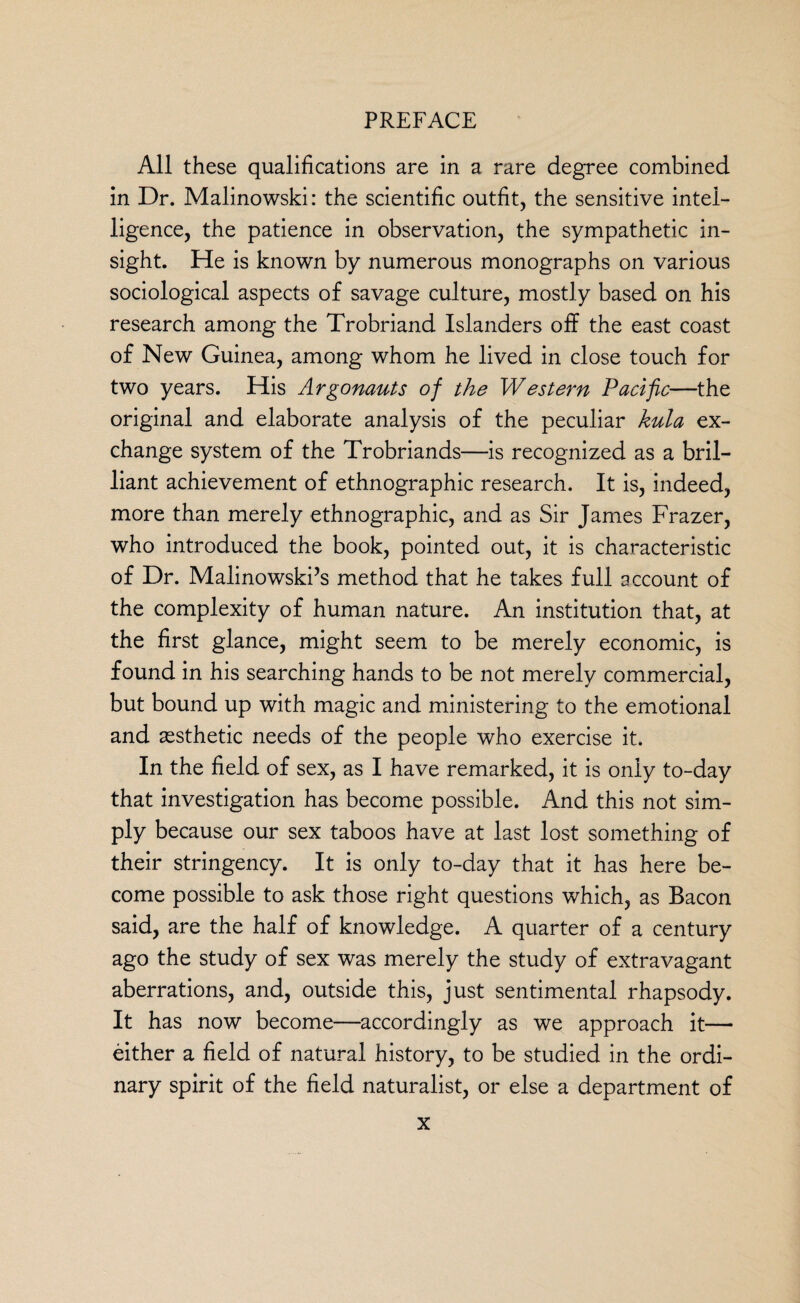 All these qualifications are in a rare degree combined in Dr. Malinowski: the scientific outfit, the sensitive intel¬ ligence, the patience in observation, the sympathetic in¬ sight. He is known by numerous monographs on various sociological aspects of savage culture, mostly based on his research among the Trobriand Islanders off the east coast of New Guinea, among whom he lived in close touch for two years. His Argonauts of the Western Pacific—the original and elaborate analysis of the peculiar kula ex¬ change system of the Trobriands—is recognized as a bril¬ liant achievement of ethnographic research. It is, indeed, more than merely ethnographic, and as Sir James Frazer, who introduced the book, pointed out, it is characteristic of Dr. Malinowski’s method that he takes full account of the complexity of human nature. An institution that, at the first glance, might seem to be merely economic, is found in his searching hands to be not merely commercial, but bound up with magic and ministering to the emotional and aesthetic needs of the people who exercise it. In the field of sex, as I have remarked, it is only to-day that investigation has become possible. And this not sim¬ ply because our sex taboos have at last lost something of their stringency. It is only to-day that it has here be¬ come possible to ask those right questions which, as Bacon said, are the half of knowledge. A quarter of a century ago the study of sex was merely the study of extravagant aberrations, and, outside this, just sentimental rhapsody. It has now become—accordingly as we approach it— either a field of natural history, to be studied in the ordi¬ nary spirit of the field naturalist, or else a department of