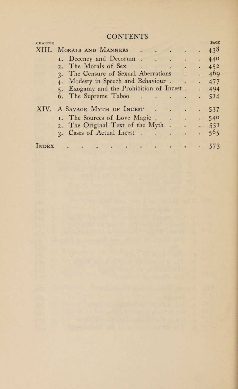 CHAPTER PAGE XIII. Morals and Manners.438 1. Decency and Decorum ..... 44° 2. The Morals of Sex . . . . .452 3. The Censure of Sexual Aberrations . . 469 4. Modesty in Speech and Behaviour . . .477 5. Exogamy and the Prohibition of Incest . . 494 6. The Supreme Taboo . . . . .514 XIV. A Savage Myth of Incest . . . -537 1. The Sources of Love Magic . . . -54° 2. The Original Text of the Myth . . 551 3. Cases of Actual Incest ..... 5^5 Index 573