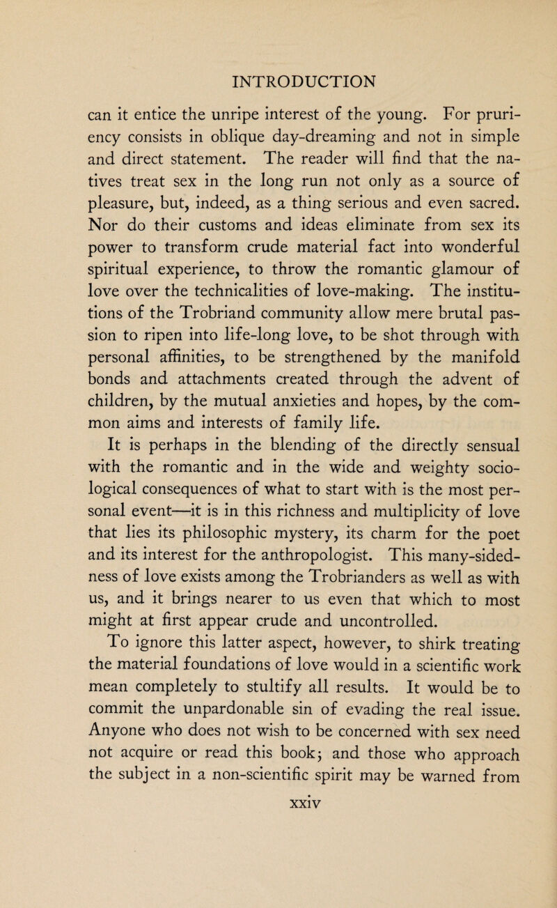 can it entice the unripe interest of the young. For pruri¬ ency consists in oblique day-dreaming and not in simple and direct statement. The reader will find that the na¬ tives treat sex in the long run not only as a source of pleasure, but, indeed, as a thing serious and even sacred. Nor do their customs and ideas eliminate from sex its power to transform crude material fact into wonderful spiritual experience, to throw the romantic glamour of love over the technicalities of love-making. The institu¬ tions of the Trobriand community allow mere brutal pas¬ sion to ripen into life-long love, to be shot through with personal affinities, to be strengthened by the manifold bonds and attachments created through the advent of children, by the mutual anxieties and hopes, by the com¬ mon aims and interests of family life. It is perhaps in the blending of the directly sensual with the romantic and in the wide and weighty socio¬ logical consequences of what to start with is the most per¬ sonal event—it is in this richness and multiplicity of love that lies its philosophic mystery, its charm for the poet and its interest for the anthropologist. This many-sided¬ ness of love exists among the Trobrianders as well as with us, and it brings nearer to us even that which to most might at first appear crude and uncontrolled. To ignore this latter aspect, however, to shirk treating the material foundations of love would in a scientific work mean completely to stultify all results. It would be to commit the unpardonable sin of evading the real issue. Anyone who does not wish to be concerned with sex need not acquire or read this book; and those who approach the subject in a non-scientific spirit may be warned from