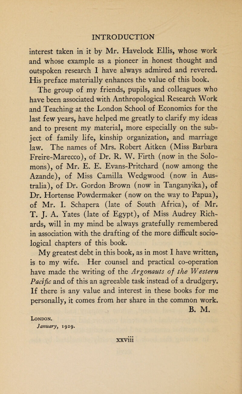 interest taken in it by Mr. Havelock Ellis, whose work and whose example as a pioneer in honest thought and outspoken research I have always admired and revered. His preface materially enhances the value of this book. The group of my friends, pupils, and colleagues who have been associated with Anthropological Research Work and Teaching at the London School of Economics for the last few years, have helped me greatly to clarify my ideas and to present my material, more especially on the sub¬ ject of family life, kinship organization, and marriage law. The names of Mrs. Robert Aitken (Miss Barbara Freire-Marecco), of Dr. R. W. Firth (now in the Solo¬ mons), of Mr. E. E. Evans-Pritchard (now among the Azande), of Miss Camilla Wedgwood (now in Aus¬ tralia), of Dr. Gordon Brown (now in Tanganyika), of Dr. Hortense Powdermaker (now on the way to Papua), of Mr. I. Schapera (late of South Africa), of Mr. T. J. A. Yates (late of Egypt), of Miss Audrey Rich¬ ards, will in my mind be always gratefully remembered in association with the drafting of the more difficult socio¬ logical chapters of this book. My greatest debt in this book, as in most I have written, is to my wife. Her counsel and practical co-operation have made the writing of the Argonauts of the Western Pacific and of this an agreeable task instead of a drudgery. If there is any value and interest in these books for me personally, it comes from her share in the common work. \ B. M. London. January, 1929.