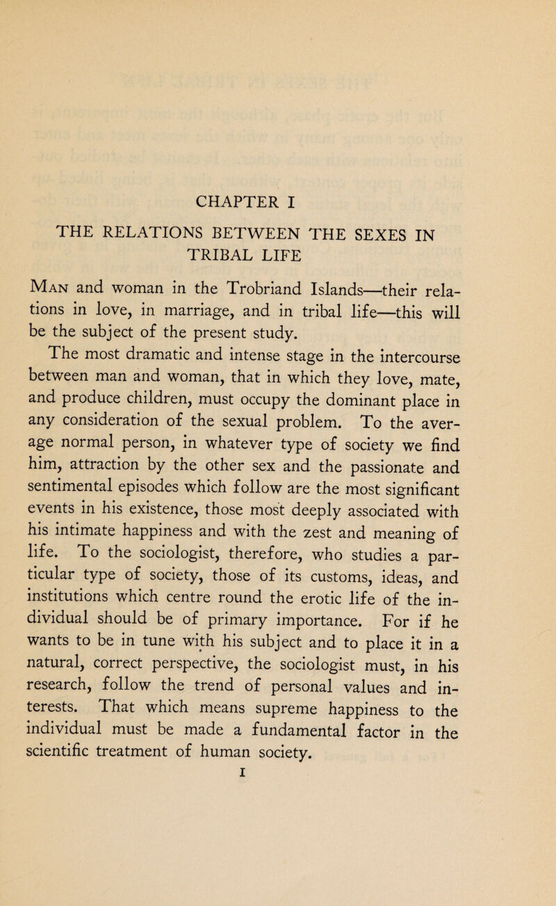 THE RELATIONS BETWEEN THE SEXES IN TRIBAL LIFE Man and woman in the Trobriand Islands—their rela¬ tions in love, in marriage, and in tribal life—this will be the subject of the present study. The most dramatic and intense stage in the intercourse between man and woman, that in which they love, mate, and produce children, must occupy the dominant place in any consideration of the sexual problem. To the aver¬ age normal person, in whatever type of society we find him, attraction by the other sex and the passionate and sentimental episodes which follow are the most significant events in his existence, those most deeply associated with his intimate happiness and with the zest and meaning of life. To the sociologist, therefore, who studies a par¬ ticular type of society, those of its customs, ideas, and institutions which centre round the erotic life of the in¬ dividual should be of primary importance. For if he wants to be in tune with his subject and to place it in a natural, correct perspective, the sociologist must, in his research, follow the trend of personal values and in¬ terests. That which means supreme happiness to the individual must be made a fundamental factor in the scientific treatment of human society. i