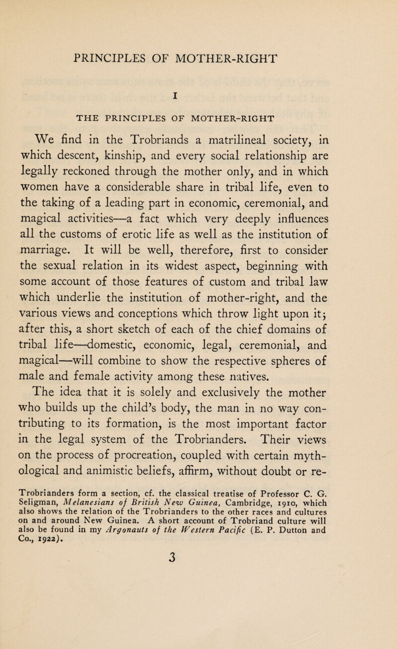 I THE PRINCIPLES OF MOTHER-RIGHT We find in the Trobriands a matrilineal society, in which descent, kinship, and every social relationship are legally reckoned through the mother only, and in which women have a considerable share in tribal life, even to the taking of a leading part in economic, ceremonial, and magical activities—a fact which very deeply influences all the customs of erotic life as well as the institution of marriage. It will be well, therefore, first to consider the sexual relation in its widest aspect, beginning with some account of those features of custom and tribal law which underlie the institution of mother-right, and the various views and conceptions which throw light upon it; after this, a short sketch of each of the chief domains of tribal life—domestic, economic, legal, ceremonial, and magical—will combine to show the respective spheres of male and female activity among these natives. The idea that it is solely and exclusively the mother who builds up the child’s body, the man in no way con¬ tributing to its formation, is the most important factor in the legal system of the Trobrianders. Their views on the process of procreation, coupled with certain myth¬ ological and animistic beliefs, affirm, without doubt or re- Trobrianders form a section, cf. the classical treatise of Professor C. G. Seligman, Melanesians of British New Guinea, Cambridge, 1910, which also shows the relation of the Trobrianders to the other races and cultures on and around New Guinea. A short account of Trobriand culture will also be found in my Argonauts of the Western Pacific (E. P. Dutton and Co., 192a).