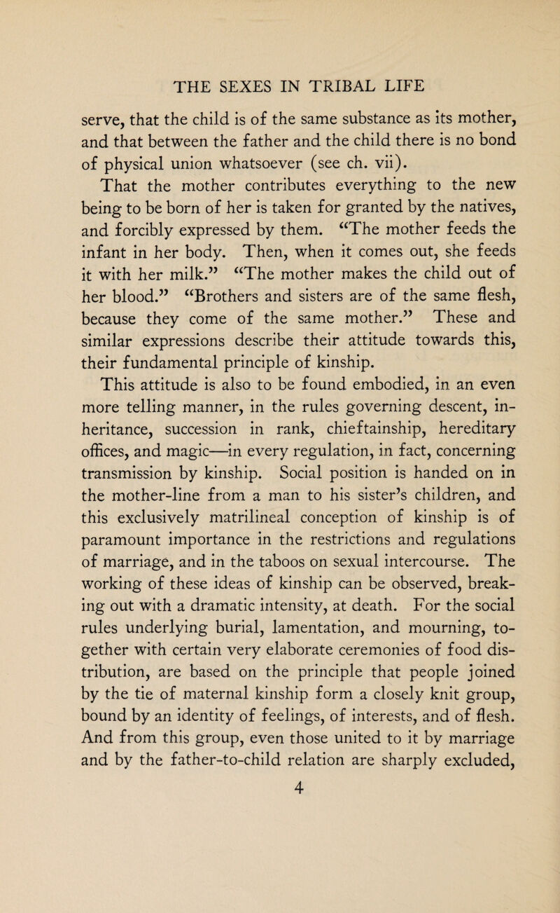 serve, that the child is of the same substance as its mother, and that between the father and the child there is no bond of physical union whatsoever (see ch. vii). That the mother contributes everything to the new being to be born of her is taken for granted by the natives, and forcibly expressed by them. “The mother feeds the infant in her body. Then, when it comes out, she feeds it with her milk.” “The mother makes the child out of her blood.” “Brothers and sisters are of the same flesh, because they come of the same mother.” These and similar expressions describe their attitude towards this, their fundamental principle of kinship. This attitude is also to be found embodied, in an even more telling manner, in the rules governing descent, in¬ heritance, succession in rank, chieftainship, hereditary offices, and magic—in every regulation, in fact, concerning transmission by kinship. Social position is handed on in the mother-line from a man to his sister’s children, and this exclusively matrilineal conception of kinship is of paramount importance in the restrictions and regulations of marriage, and in the taboos on sexual intercourse. The working of these ideas of kinship can be observed, break¬ ing out with a dramatic intensity, at death. For the social rules underlying burial, lamentation, and mourning, to¬ gether with certain very elaborate ceremonies of food dis¬ tribution, are based on the principle that people joined by the tie of maternal kinship form a closely knit group, bound by an identity of feelings, of interests, and of flesh. And from this group, even those united to it by marriage and by the father-to-child relation are sharply excluded,