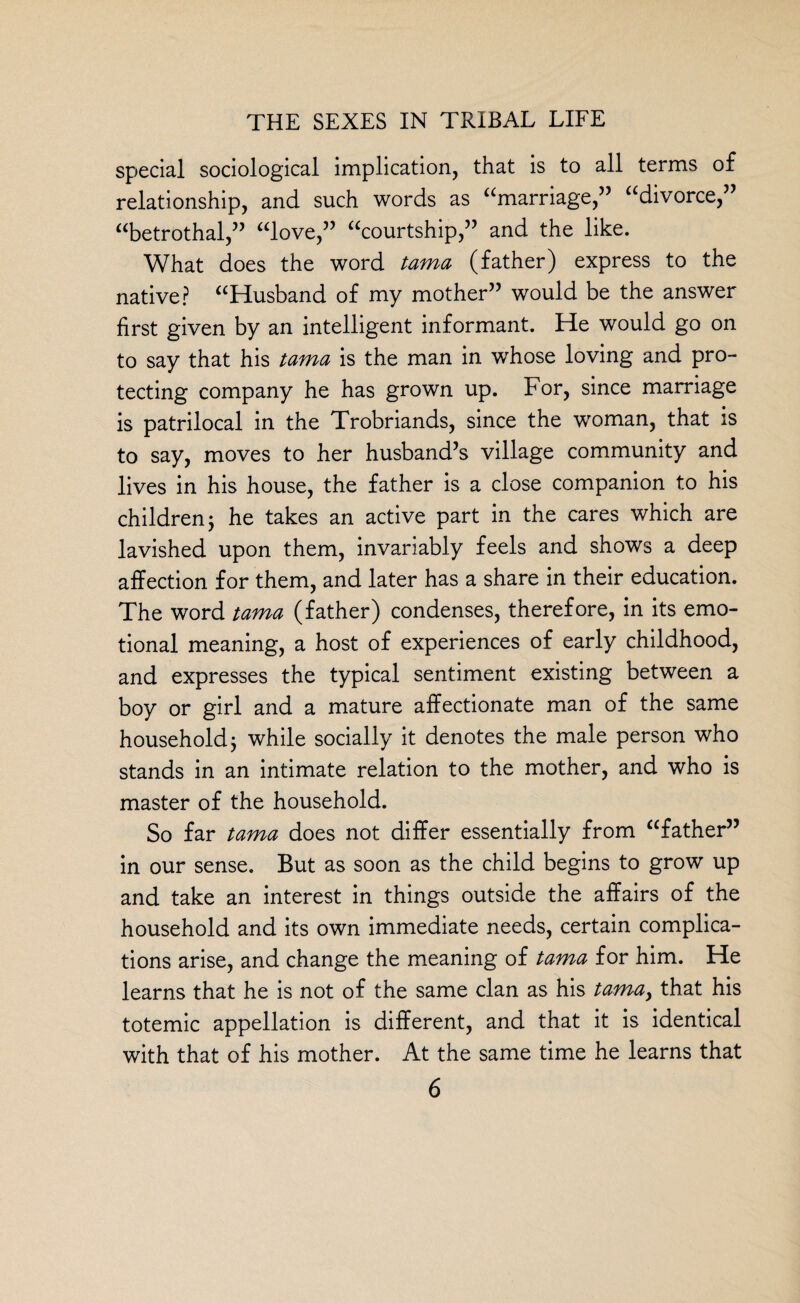 special sociological implication, that is to all terms of relationship, and such words as “marriage,” “divorce,” “betrothal,” “love,” “courtship,” and the like. What does the word tama (father) express to the native? “Husband of my mother” would be the answer first given by an intelligent informant. He would go on to say that his tama is the man in whose loving and pro¬ tecting company he has grown up. For, since marriage is patrilocal in the Trobriands, since the woman, that is to say, moves to her husband’s village community and lives in his house, the father is a close companion to his children j he takes an active part in the cares which are lavished upon them, invariably feels and shows a deep affection for them, and later has a share in their education. The word tama (father) condenses, therefore, in its emo¬ tional meaning, a host of experiences of early childhood, and expresses the typical sentiment existing between a boy or girl and a mature affectionate man of the same household j while socially it denotes the male person who stands in an intimate relation to the mother, and who is master of the household. So far tama does not differ essentially from “father” in our sense. But as soon as the child begins to grow up and take an interest in things outside the affairs of the household and its own immediate needs, certain complica¬ tions arise, and change the meaning of tama for him. He learns that he is not of the same clan as his tama> that his totemic appellation is different, and that it is identical with that of his mother. At the same time he learns that