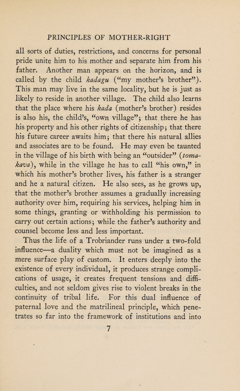 all sorts of duties, restrictions, and concerns for personal pride unite him to his mother and separate him from his father. Another man appears on the horizon, and is called by the child kadagu (amy mother’s brother”). This man may live in the same locality, but he is just as likely to reside in another village. The child also learns that the place where his kada (mother’s brother) resides is also his, the child’s, “own village”; that there he has his property and his other rights of citizenship; that there his future career awaits him; that there his natural allies and associates are to be found. He may even be taunted in the village of his birth with being an “outsider” (toma- kava), while in the village he has to call “his own,” in which his mother’s brother lives, his father is a stranger and he a natural citizen. He also sees, as he grows up, that the mother’s brother assumes a gradually increasing authority over him, requiring his services, helping him in some things, granting or withholding his permission to carry out certain actions; while the father’s authority and counsel become less and less important. Thus the life of a Trobriander runs under a two-fold influence—a duality which must not be imagined as a mere surface play of custom. It enters deeply into the existence of every individual, it produces strange compli¬ cations of usage, it creates frequent tensions and diffi¬ culties, and not seldom gives rise to violent breaks in the continuity of tribal life. For this dual influence of paternal love and the matrilineal principle, which pene¬ trates so far into the framework of institutions and into