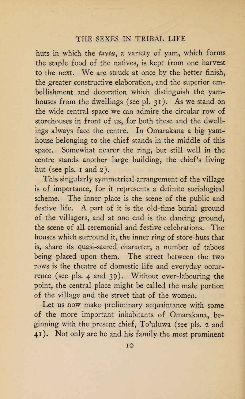 huts in which the taytu, a variety of yam, which forms the staple food of the natives, is kept from one harvest to the next. We are struck at once by the better finish, the greater constructive elaboration, and the superior em¬ bellishment and decoration which distinguish the yam- houses from the dwellings (see pi. 31). As we stand on the wide central space we can admire the circular row of storehouses in front of us, for both these and the dwell¬ ings always face the centre. In Omarakana a big yam- house belonging to the chief stands in the middle of this space. Somewhat nearer the ring, but still well in the centre stands another large building, the chief’s living hut (see pis. 1 and 2). This singularly symmetrical arrangement of the village is of importance, for it represents a definite sociological scheme. The inner place is the scene of the public and festive life. A part of it is the old-time burial ground of the villagers, and at one end is the dancing ground, the scene of all ceremonial and festive celebrations. The houses which surround it, the inner ring of store-huts that is, share its quasi-sacred character, a number of taboos being placed upon them. The street between the two rows is the theatre of domestic life and everyday occur¬ rence (see pis. 4 and 39). Without over-labouring the point, the central place might be called the male portion of the village and the street that of the women. Let us now make preliminary acquaintance with some of the more important inhabitants of Omarakana, be¬ ginning with the present chief, To’uluwa (see pis. 2 and 41). Not only are he and his family the most prominent