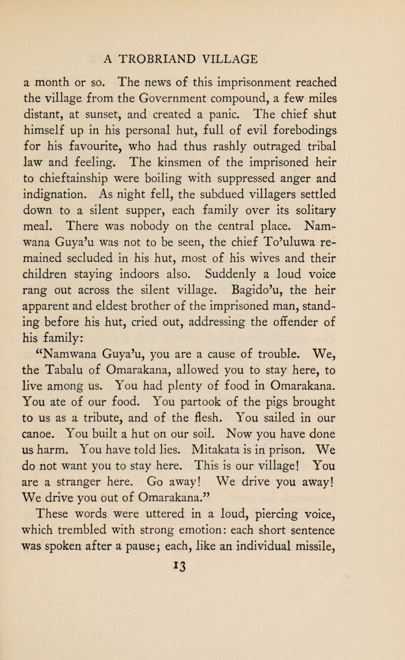 a month or so. The news of this imprisonment reached the village from the Government compound, a few miles distant, at sunset, and created a panic. The chief shut himself up in his personal hut, full of evil forebodings for his favourite, who had thus rashly outraged tribal law and feeling. The kinsmen of the imprisoned heir to chieftainship were boiling with suppressed anger and indignation. As night fell, the subdued villagers settled down to a silent supper, each family over its solitary meal. There was nobody on the central place. Nam- wana Guya’u was not to be seen, the chief To’uluwa re¬ mained secluded in his hut, most of his wives and their children staying indoors also. Suddenly a loud voice rang out across the silent village. Bagido’u, the heir apparent and eldest brother of the imprisoned man, stand¬ ing before his hut, cried out, addressing the offender of his family: “Namwana Guya’u, you are a cause of trouble. We, the Tabalu of Omarakana, allowed you to stay here, to live among us. You had plenty of food in Omarakana. You ate of our food. You partook of the pigs brought to us as a tribute, and of the flesh. You sailed in our canoe. You built a hut on our soil. Now you have done us harm. You have told lies. Mitakata is in prison. We do not want you to stay here. This is our village! You are a stranger here. Go away! We drive you away! We drive you out of Omarakana.” These words were uttered in a loud, piercing voice, which trembled with strong emotion: each short sentence was spoken after a pause $ each, like an individual missile,