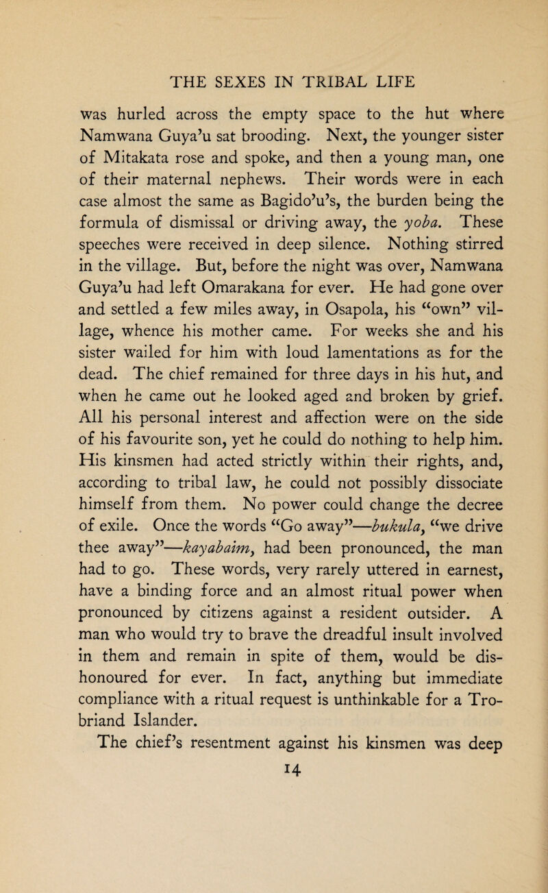 was hurled across the empty space to the hut where Namwana Guya’u sat brooding. Next, the younger sister of Mitakata rose and spoke, and then a young man, one of their maternal nephews. Their words were in each case almost the same as Bagido’u’s, the burden being the formula of dismissal or driving away, the yoba. These speeches were received in deep silence. Nothing stirred in the village. But, before the night was over, Namwana Guya’u had left Omarakana for ever. He had gone over and settled a few miles away, in Osapola, his “own” vil¬ lage, whence his mother came. For weeks she and his sister wailed for him with loud lamentations as for the dead. The chief remained for three days in his hut, and when he came out he looked aged and broken by grief. All his personal interest and affection were on the side of his favourite son, yet he could do nothing to help him. His kinsmen had acted strictly within their rights, and, according to tribal law, he could not possibly dissociate himself from them. No power could change the decree of exile. Once the words “Go away”—bukulay “we drive thee away”—kayabaimy had been pronounced, the man had to go. These words, very rarely uttered in earnest, have a binding force and an almost ritual power when pronounced by citizens against a resident outsider. A man who would try to brave the dreadful insult involved in them and remain in spite of them, would be dis¬ honoured for ever. In fact, anything but immediate compliance with a ritual request is unthinkable for a Tro- briand Islander. The chief’s resentment against his kinsmen was deep