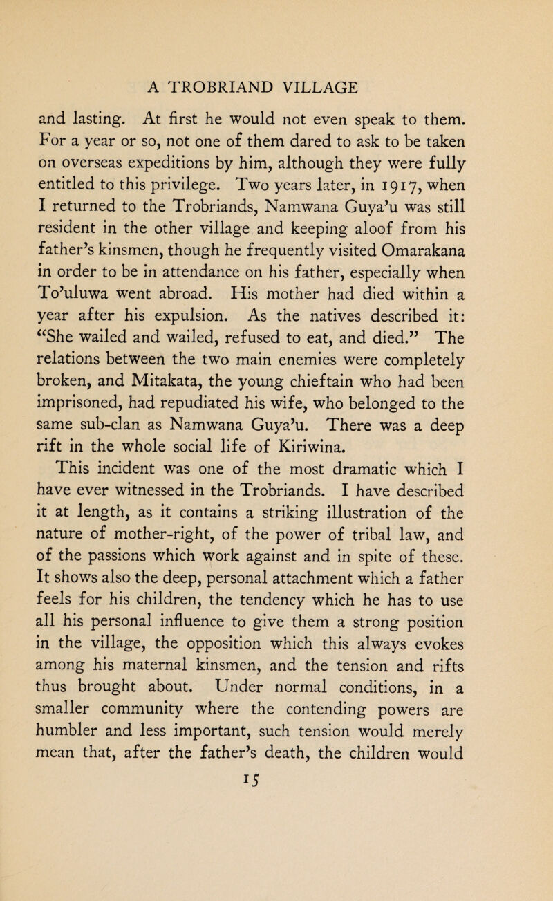 and lasting. At first he would not even speak to them. For a year or so, not one of them dared to ask to be taken on overseas expeditions by him, although they were fully entitled to this privilege. Two years later, in 1917, when I returned to the Trobriands, Namwana Guya’u was still resident in the other village and keeping aloof from his father’s kinsmen, though he frequently visited Omarakana in order to be in attendance on his father, especially when To’uluwa went abroad. His mother had died within a year after his expulsion. As the natives described it: “She wailed and wailed, refused to eat, and died.” The relations between the two main enemies were completely broken, and Mitakata, the young chieftain who had been imprisoned, had repudiated his wife, who belonged to the same sub-clan as Namwana Guya’u. There was a deep rift in the whole social life of Kiriwina. This incident was one of the most dramatic which I have ever witnessed in the Trobriands. I have described it at length, as it contains a striking illustration of the nature of mother-right, of the power of tribal law, and of the passions which work against and in spite of these. It shows also the deep, personal attachment which a father feels for his children, the tendency wrhich he has to use all his personal influence to give them a strong position in the village, the opposition which this always evokes among his maternal kinsmen, and the tension and rifts thus brought about. Under normal conditions, in a smaller community where the contending powers are humbler and less important, such tension would merely mean that, after the father’s death, the children would