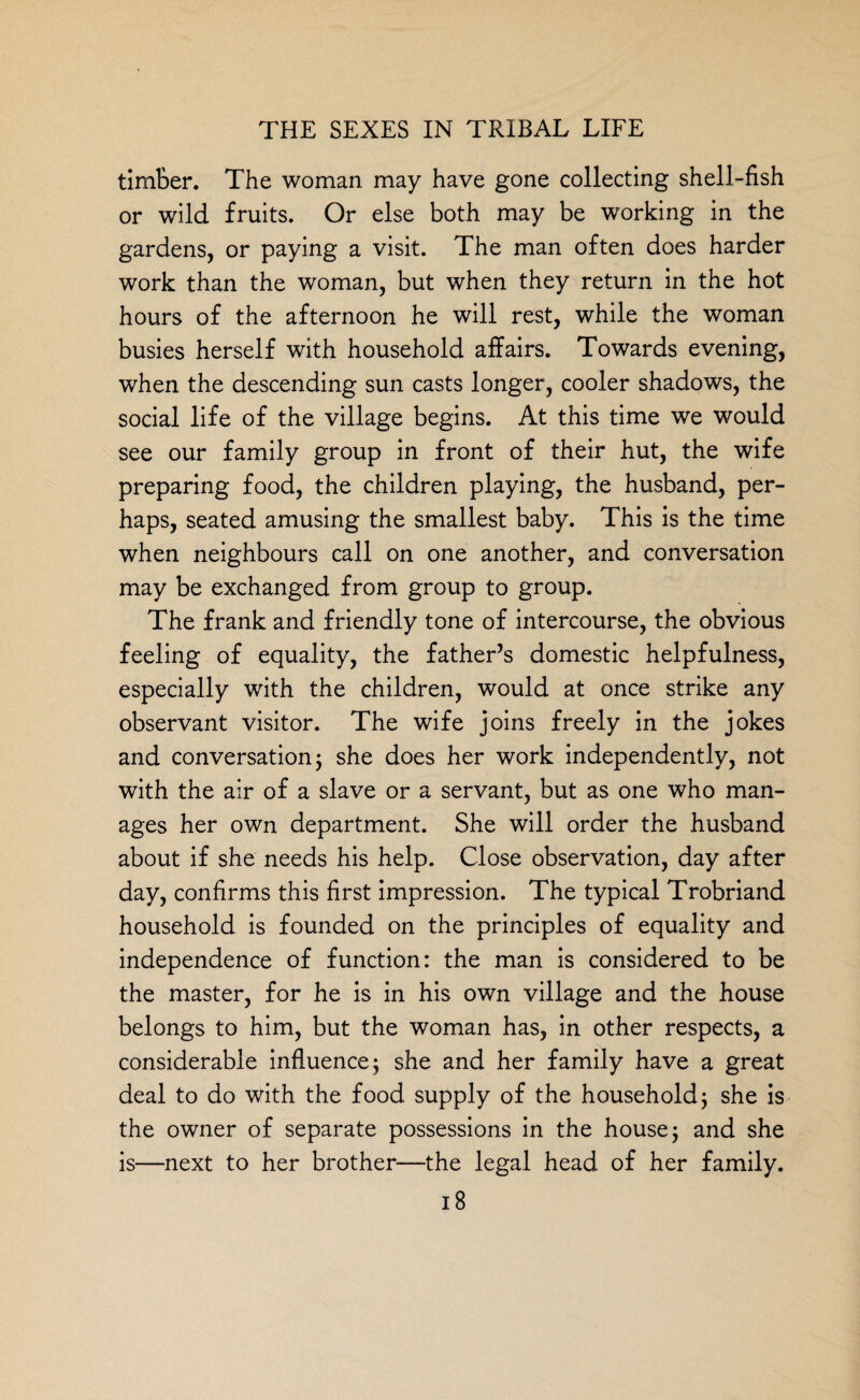 timber. The woman may have gone collecting shell-fish or wild fruits. Or else both may be working in the gardens, or paying a visit. The man often does harder work than the woman, but when they return in the hot hours of the afternoon he will rest, while the woman busies herself with household affairs. Towards evening, when the descending sun casts longer, cooler shadows, the social life of the village begins. At this time we would see our family group in front of their hut, the wife preparing food, the children playing, the husband, per¬ haps, seated amusing the smallest baby. This is the time when neighbours call on one another, and conversation may be exchanged from group to group. The frank and friendly tone of intercourse, the obvious feeling of equality, the father’s domestic helpfulness, especially with the children, would at once strike any observant visitor. The wife joins freely in the jokes and conversation 5 she does her work independently, not with the air of a slave or a servant, but as one who man¬ ages her own department. She will order the husband about if she needs his help. Close observation, day after day, confirms this first impression. The typical Trobriand household is founded on the principles of equality and independence of function: the man is considered to be the master, for he is in his own village and the house belongs to him, but the woman has, in other respects, a considerable influence; she and her family have a great deal to do with the food supply of the household; she is the owner of separate possessions in the house j and she is—next to her brother—the legal head of her family.