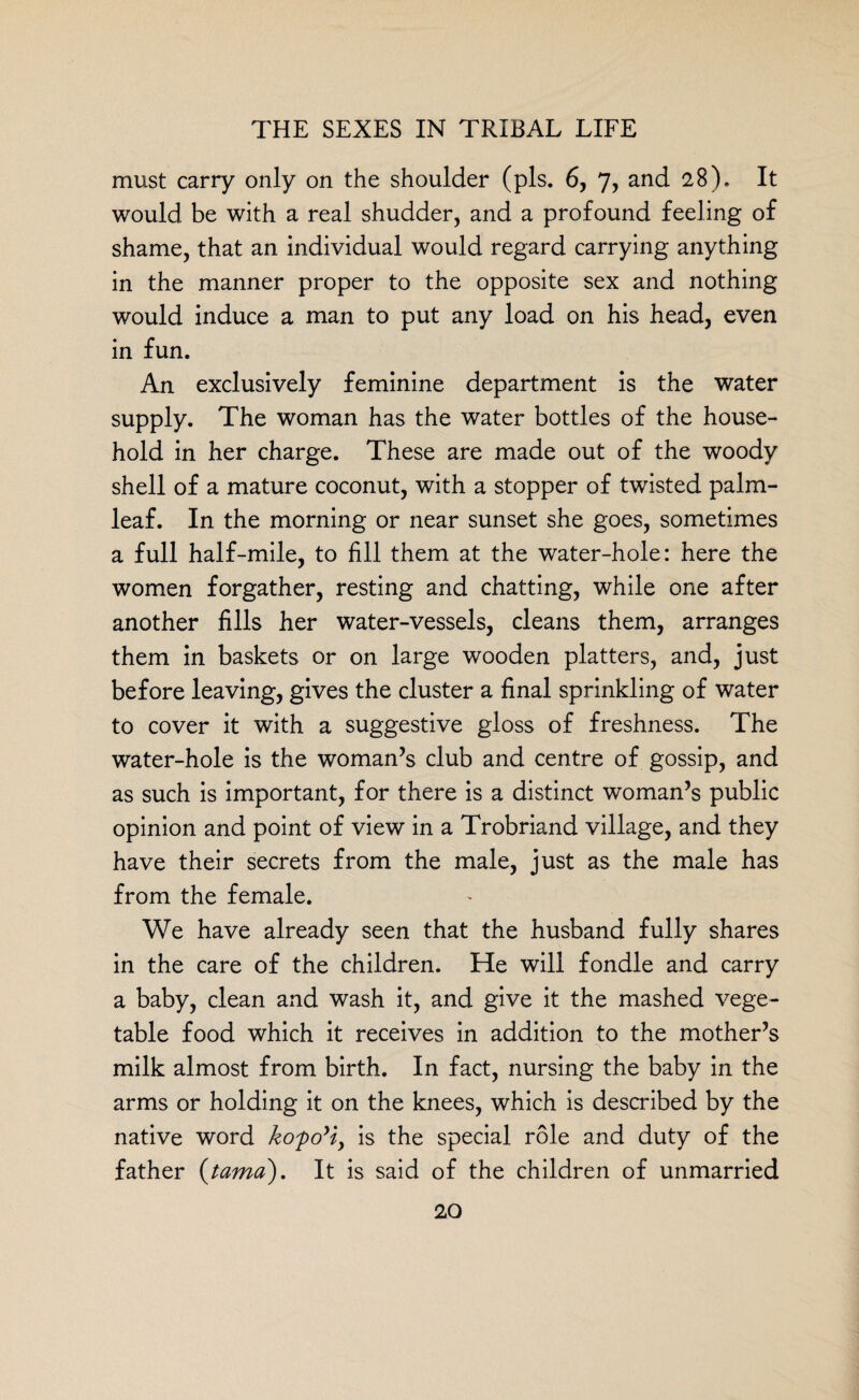 must carry only on the shoulder (pis. 6, 7, and 28). It would be with a real shudder, and a profound feeling of shame, that an individual would regard carrying anything in the manner proper to the opposite sex and nothing would induce a man to put any load on his head, even in fun. An exclusively feminine department is the water supply. The woman has the water bottles of the house¬ hold in her charge. These are made out of the woody shell of a mature coconut, with a stopper of twisted palm- leaf. In the morning or near sunset she goes, sometimes a full half-mile, to fill them at the water-hole: here the women forgather, resting and chatting, while one after another fills her water-vessels, cleans them, arranges them in baskets or on large wooden platters, and, just before leaving, gives the cluster a final sprinkling of water to cover it with a suggestive gloss of freshness. The water-hole is the woman’s club and centre of gossip, and as such is important, for there is a distinct woman’s public opinion and point of view in a Trobriand village, and they have their secrets from the male, just as the male has from the female. We have already seen that the husband fully shares in the care of the children. He will fondle and carry a baby, clean and wash it, and give it the mashed vege¬ table food which it receives in addition to the mother’s milk almost from birth. In fact, nursing the baby in the arms or holding it on the knees, which is described by the native word kofoyiy is the special role and duty of the father (tamo). It is said of the children of unmarried