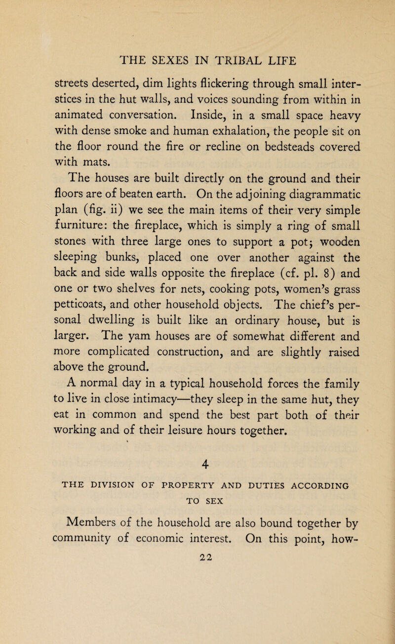 streets deserted, dim lights flickering through small inter¬ stices in the hut walls, and voices sounding from within in animated conversation. Inside, in a small space heavy with dense smoke and human exhalation, the people sit on the floor round the fire or recline on bedsteads covered with mats. The houses are built directly on the ground and their floors are of beaten earth. On the adjoining diagrammatic plan (fig. ii) we see the main items of their very simple furniture: the fireplace, which is simply a ring of small stones with three large ones to support a pot; wooden sleeping bunks, placed one over another against the back and side walls opposite the fireplace (cf. pi. 8) and one or two shelves for nets, cooking pots, women’s grass petticoats, and other household objects. The chief’s per¬ sonal dwelling is built like an ordinary house, but is larger. The yam houses are of somewhat different and more complicated construction, and are slightly raised above the ground. f *> '~'v A normal day in a typical household forces the family to live in close intimacy—they sleep in the same hut, they eat in common and spend the best part both of their working and of their leisure hours together. * 4 THE DIVISION OF PROPERTY AND DUTIES ACCORDING TO SEX Members of the household are also bound together by community of economic interest. On this point, how-