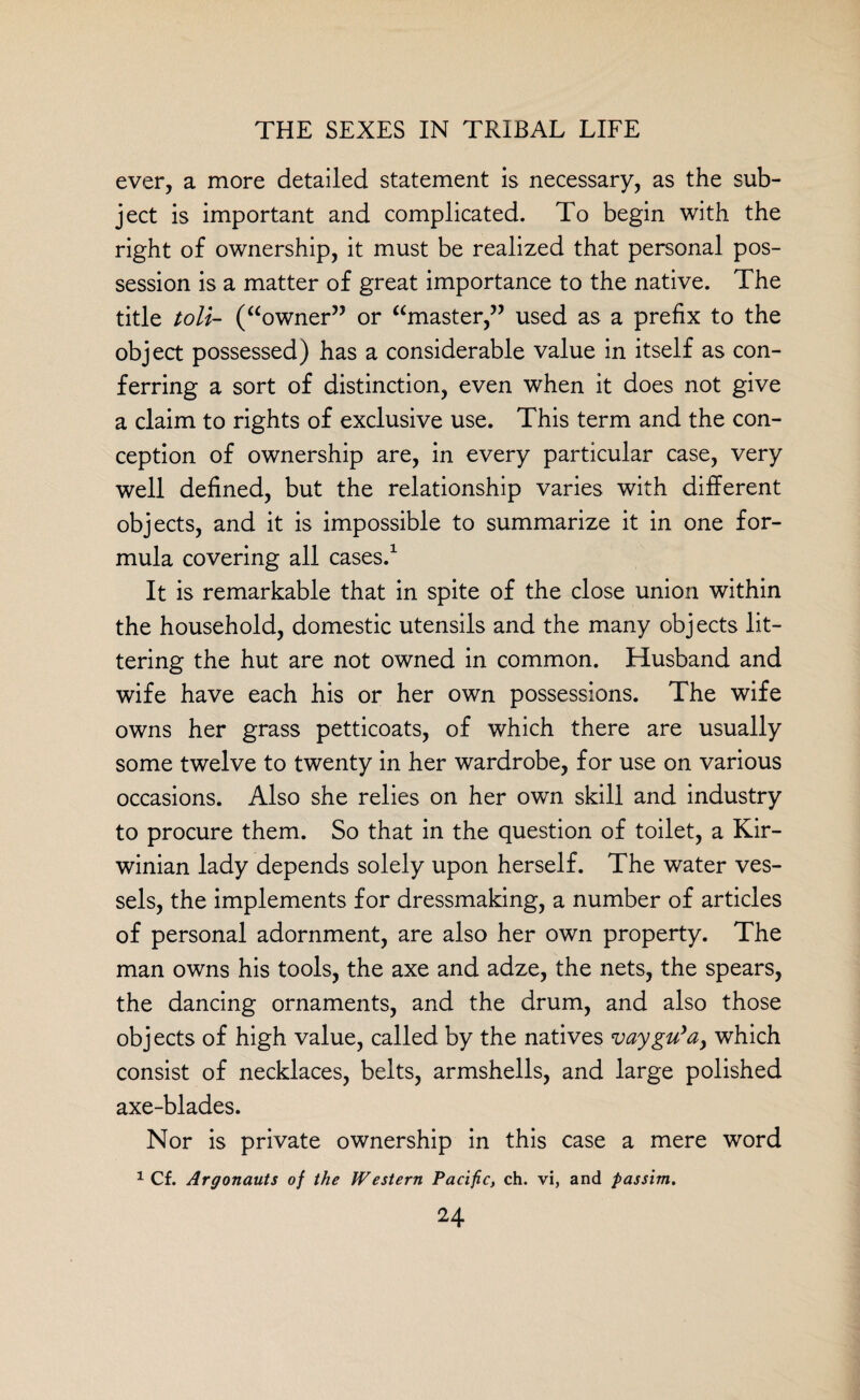 ever, a more detailed statement is necessary, as the sub¬ ject is important and complicated. To begin with the right of ownership, it must be realized that personal pos¬ session is a matter of great importance to the native. The title toll- (“owner” or “master,” used as a prefix to the object possessed) has a considerable value in itself as con¬ ferring a sort of distinction, even when it does not give a claim to rights of exclusive use. This term and the con¬ ception of ownership are, in every particular case, very well defined, but the relationship varies with different objects, and it is impossible to summarize it in one for¬ mula covering all cases.1 It is remarkable that in spite of the close union within the household, domestic utensils and the many objects lit¬ tering the hut are not owned in common. Husband and wife have each his or her own possessions. The wife owns her grass petticoats, of which there are usually some twelve to twenty in her wardrobe, for use on various occasions. Also she relies on her own skill and industry to procure them. So that in the question of toilet, a Kir- winian lady depends solely upon herself. The water ves¬ sels, the implements for dressmaking, a number of articles of personal adornment, are also her own property. The man owns his tools, the axe and adze, the nets, the spears, the dancing ornaments, and the drum, and also those objects of high value, called by the natives vaygu'a, which consist of necklaces, belts, armshells, and large polished axe-blades. Nor is private ownership in this case a mere word 1 Cf. Argonauts of the Western Pacific, ch. vi, and passim. 24