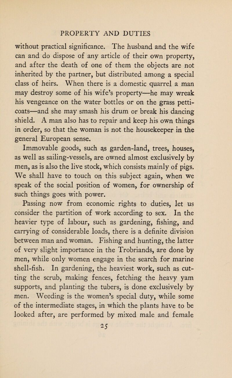 without practical significance. The husband and the wife can and do dispose of any article of their own property, and after the death of one of them the objects are not inherited by the partner, but distributed among a special class of heirs. When there is a domestic quarrel a man may destroy some of his wife’s property—he may wreak his vengeance on the water bottles or on the grass petti¬ coats—and she may smash his drum or break his dancing shield. A man also has to repair and keep his own things in order, so that the woman is not the housekeeper in the general European sense. Immovable goods, such as garden-land, trees, houses, as well as sailing-vessels, are owned almost exclusively by men, as is also the live stock, which consists mainly of pigs. We shall have to touch on this subject again, when we speak of the social position of women, for ownership of such things goes with power. Passing now from economic rights to duties, let us consider the partition of work according to sex. In the heavier type of labour, such as gardening, fishing, and carrying of considerable loads, there is a definite division between man and woman. Fishing and hunting, the latter of very slight importance in the Trobriands, are done by men, while only women engage in the search for marine shell-fish. In gardening, the heaviest work, such as cut¬ ting the scrub, making fences, fetching the heavy yam supports, and planting the tubers, is done exclusively by men. Weeding is the women’s special duty, while some of the intermediate stages, in which the plants have to be looked after, are performed by mixed male and female