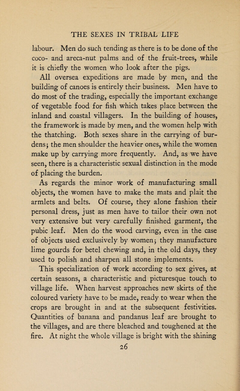 labour. Men do such tending as there is to be done of the coco- and areca-nut palms and of the fruit-trees, while it is chiefly the women who look after the pigs. All oversea expeditions are made by men, and the building of canoes is entirely their business. Men have to do most of the trading, especially the important exchange of vegetable food for fish which takes place between the inland and coastal villagers. In the building of houses, the framework is made by men, and the women help with the thatching. Both sexes share in the carrying of bur¬ dens ; the men shoulder the heavier ones, while the women make up by carrying more frequently. And, as we have seen, there is a characteristic sexual distinction in the mode of placing the burden. As regards the minor work of manufacturing small objects, the women have to make the mats and plait the armlets and belts. Of course, they alone fashion their personal dress, just as men have to tailor their own not very extensive but very carefully finished garment, the pubic leaf. Men do the wood carving, even in the case of objects used exclusively by women; they manufacture lime gourds for betel chewing and, in the old days, they used to polish and sharpen all stone implements. This specialization of work according to sex gives, at certain seasons, a characteristic and picturesque touch to village life. When harvest approaches new skirts of the coloured variety have to be made, ready to wear when the crops are brought in and at the subsequent festivities. Quantities of banana and pandanus leaf are brought to the villages, and are there bleached and toughened at the fire. At night the whole village is bright with the shining