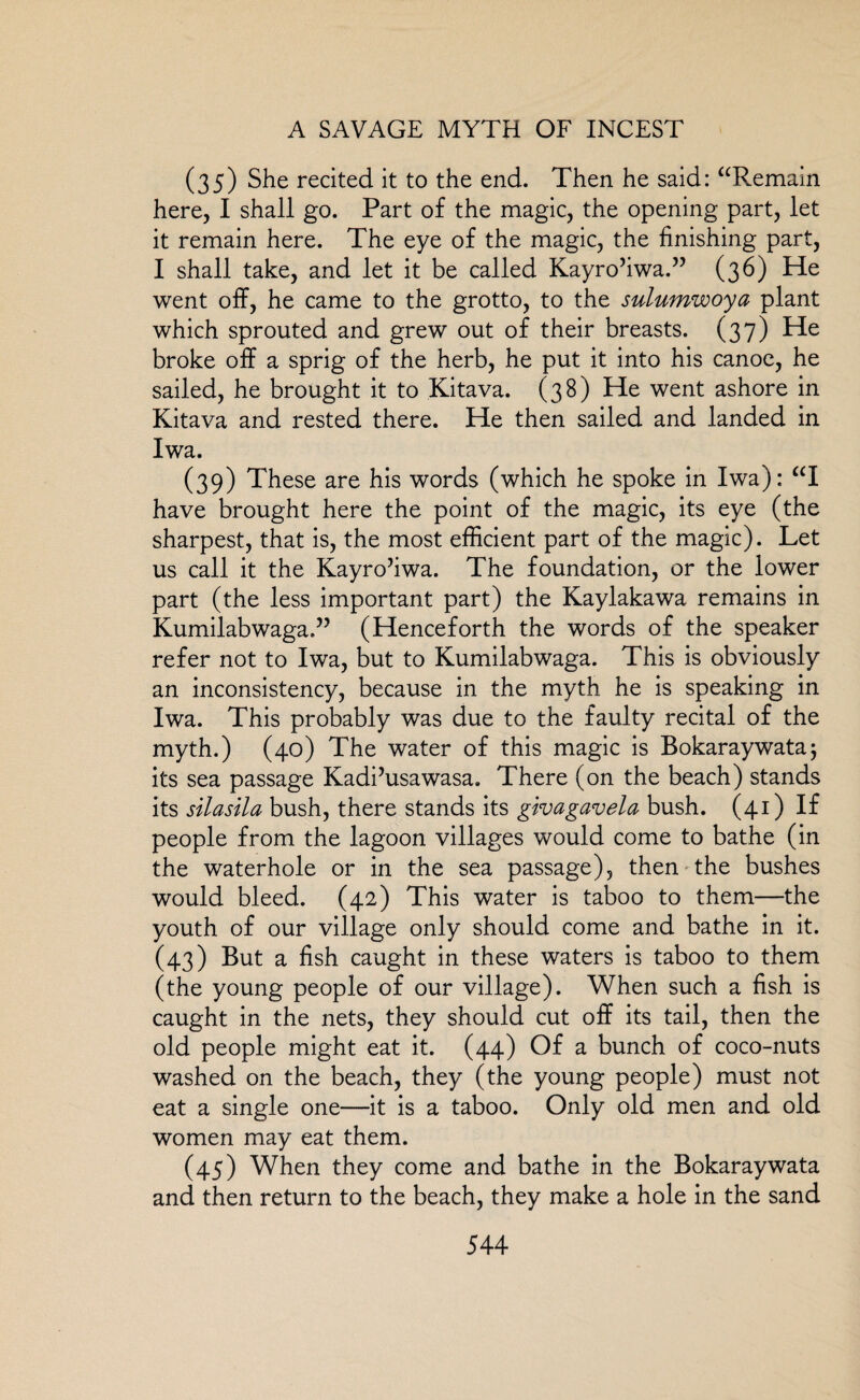 (35) She recited it to the end. Then he said: “Remain here, I shall go. Part of the magic, the opening part, let it remain here. The eye of the magic, the finishing part, I shall take, and let it be called Kayro’iwa.” (36) He went off, he came to the grotto, to the sulumwoya plant which sprouted and grew out of their breasts. (37) He broke off a sprig of the herb, he put it into his canoe, he sailed, he brought it to Kitava. (38) He went ashore in Kitava and rested there. He then sailed and landed in Iwa. (39) These are his words (which he spoke in Iwa): “I have brought here the point of the magic, its eye (the sharpest, that is, the most efficient part of the magic). Let us call it the Kayro’iwa. The foundation, or the lower part (the less important part) the Kaylakawa remains in KumilabwagaT (Henceforth the words of the speaker refer not to Iwa, but to Kumilabwaga. This is obviously an inconsistency, because in the myth he is speaking in Iwa. This probably was due to the faulty recital of the myth.) (40) The water of this magic is Bokaraywataj its sea passage Kadi’usawasa. There (on the beach) stands its silasila bush, there stands its givagavela bush. (41) If people from the lagoon villages would come to bathe (in the waterhole or in the sea passage), then the bushes would bleed. (42) This water is taboo to them—the youth of our village only should come and bathe in it. (43) But a fish caught in these waters is taboo to them (the young people of our village). When such a fish is caught in the nets, they should cut off its tail, then the old people might eat it. (44) Of a bunch of coco-nuts washed on the beach, they (the young people) must not eat a single one—it is a taboo. Only old men and old women may eat them. (45) When they come and bathe in the Bokaraywata and then return to the beach, they make a hole in the sand