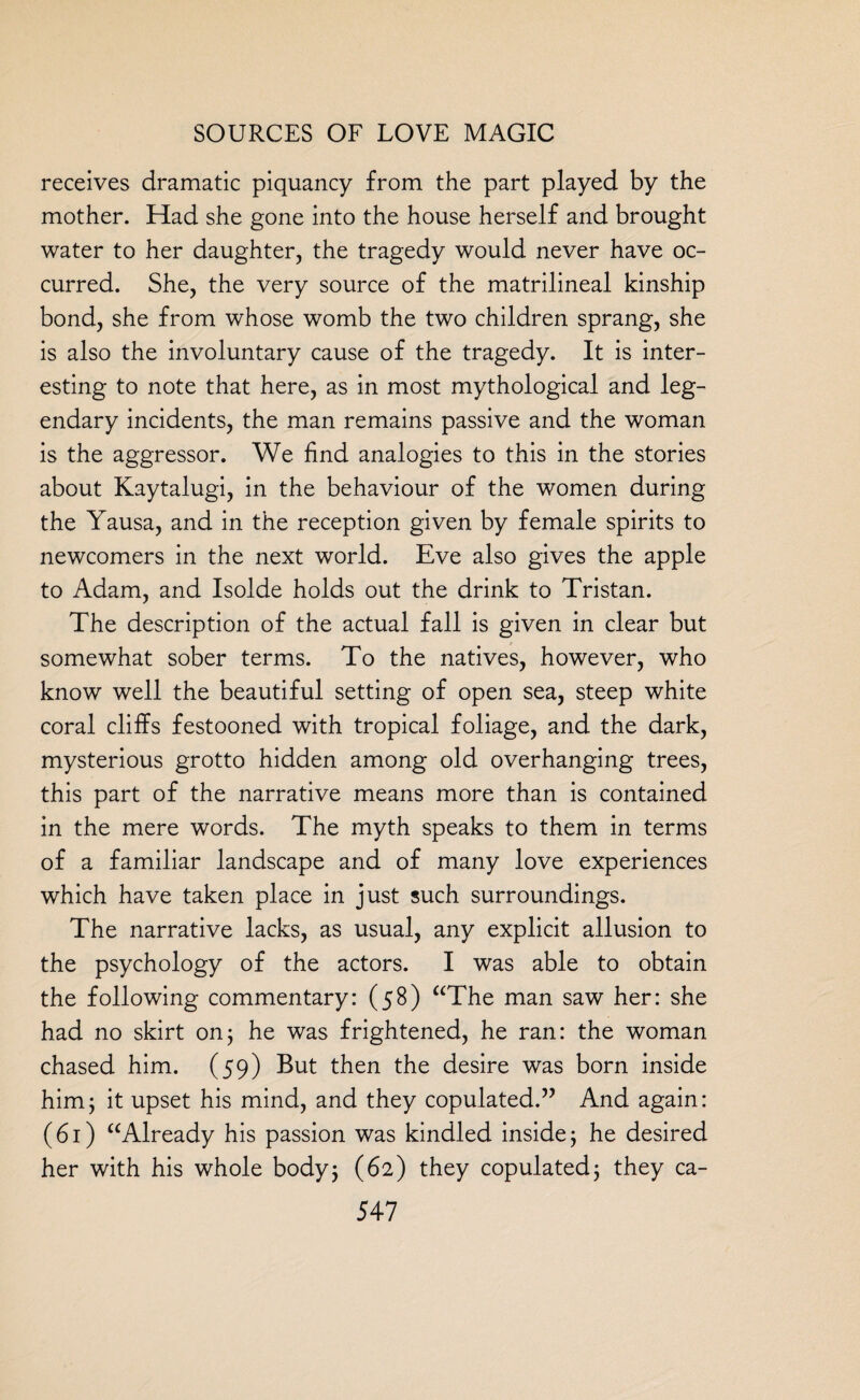 receives dramatic piquancy from the part played by the mother. Had she gone into the house herself and brought water to her daughter, the tragedy would never have oc¬ curred. She, the very source of the matrilineal kinship bond, she from whose womb the two children sprang, she is also the involuntary cause of the tragedy. It is inter¬ esting to note that here, as in most mythological and leg¬ endary incidents, the man remains passive and the woman is the aggressor. We find analogies to this in the stories about Kaytalugi, in the behaviour of the women during the Yausa, and in the reception given by female spirits to newcomers in the next world. Eve also gives the apple to Adam, and Isolde holds out the drink to Tristan. The description of the actual fall is given in clear but somewhat sober terms. To the natives, however, who know well the beautiful setting of open sea, steep white coral cliffs festooned with tropical foliage, and the dark, mysterious grotto hidden among old overhanging trees, this part of the narrative means more than is contained in the mere words. The myth speaks to them in terms of a familiar landscape and of many love experiences which have taken place in just such surroundings. The narrative lacks, as usual, any explicit allusion to the psychology of the actors. I was able to obtain the following commentary: (58) “The man saw her: she had no skirt on; he was frightened, he ran: the woman chased him. (59) But then the desire was born inside him; it upset his mind, and they copulated.” And again: (61) “Already his passion was kindled inside; he desired her with his whole body; (62) they copulated; they ca-