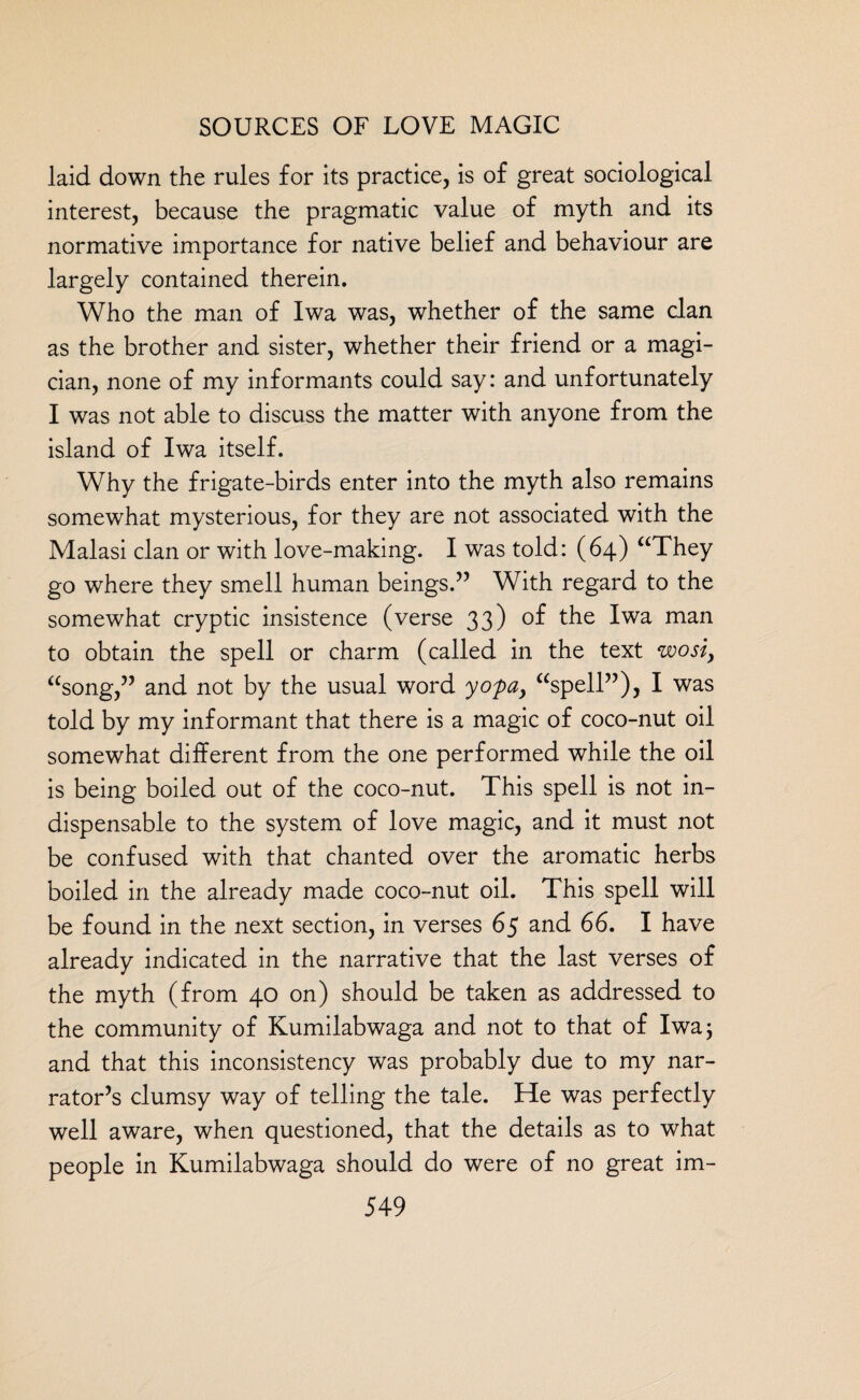 laid down the rules for its practice, is of great sociological interest, because the pragmatic value of myth and its normative importance for native belief and behaviour are largely contained therein. Who the man of Iwa was, whether of the same clan as the brother and sister, whether their friend or a magi¬ cian, none of my informants could say: and unfortunately I was not able to discuss the matter with anyone from the island of Iwa itself. Why the frigate-birds enter into the myth also remains somewhat mysterious, for they are not associated with the Malasi clan or with love-making. I was told: (64) “They go where they smell human beings.” With regard to the somewhat cryptic insistence (verse 33) the Iwa man to obtain the spell or charm (called in the text wosi, “song,” and not by the usual word yofa, “spell”), I was told by my informant that there is a magic of coco-nut oil somewhat different from the one performed while the oil is being boiled out of the coco-nut. This spell is not in¬ dispensable to the system of love magic, and it must not be confused with that chanted over the aromatic herbs boiled in the already made coco-nut oil. This spell will be found in the next section, in verses 65 and 66. I have already indicated in the narrative that the last verses of the myth (from 40 on) should be taken as addressed to the community of Kumilabwaga and not to that of Iwa; and that this inconsistency was probably due to my nar¬ rator’s clumsy way of telling the tale. He was perfectly well aware, when questioned, that the details as to what people in Kumilabwaga should do were of no great im-