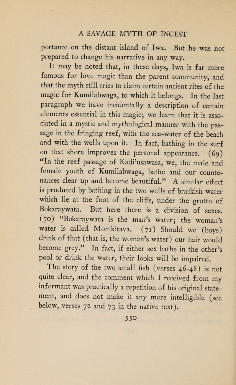portance on the distant island of Iwa. But he was not prepared to change his narrative in any way. It may be noted that, in these days, Iwa is far more famous for love magic than the parent community, and that the myth still tries to claim certain ancient rites of the magic for Kumilabwaga, to which it belongs. In the last paragraph we have incidentally a description of certain elements essential in this magic; we learn that it is asso¬ ciated in a mystic and mythological manner with the pas¬ sage in the fringing reef, with the sea-water of the beach and with the wells upon it. In fact, bathing in the surf on that shore improves the personal appearance. (69) “In the reef passage of Kadi’usawasa, we, the male and female youth of Kumilabwaga, bathe and our counte¬ nances clear up and become beautiful.” A similar effect is produced by bathing in the two wells of brackish water which lie at the foot of the cliffs, under the grotto of Bokaraywata. But here there is a division of sexes. (70) “Bokaraywata is the man’s water; the woman’s water is called Momkitava. (71) Should we (boys) drink of that (that is, the woman’s water) our hair would become grey.” In fact, if either sex bathe in the other’s pool or drink the water, their looks will be impaired. The story of the two small fish (verses 46-48) is not quite clear, and the comment which I received from my informant was practically a repetition of his original state¬ ment, and does not make it any more intelligible (see below, verses 72 and 73 in the native text).