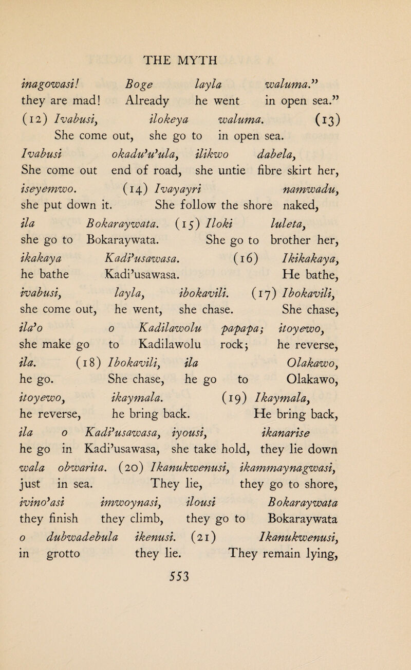 inagowasi! Boge lay la waluma” they are mad! Already he went in open sea.” (12) Ivabusi, ilokeya waluma. (13) She come out, she go to in open sea. Ivabusi okadu'u'ula, ilikwo dabelay She come out end of road, she untie fibre skirt her, iseyemwo. (14) Ivayayri namwadu, she put down it. She follow the shore naked, ila Bokaraywata. (15) lloki luletay she go to Bokaraywata. She go to brother her, ikakaya Kadi’usawasa. (16) Ikikakaya, he bathe Kadi’usawasa. He bathe, ivabusiy lay la y ibokavili. (17) Ibokaviliy she come out, he went, she chase. She chase, Halo 0 Kadilawolu papapa; itoyewoy she make go to Kadilawolu rock; he reverse, da. (18) Ibokaviliy ila Olakawoy he go. She chase, he go to Olakawo, itoyewoy ikaymala. (19) Ikaymalay he reverse, he bring back. He bring back, ila 0 K add us aw as ay iyousiy ikanarise he go in Kadi’usawasa, she take hold, they lie down wala obwarita. (20) Ikanukwenusiy ikammaynagwasi, just in sea. They lie, they go to shore, ivino’asi imwoynasiy ilousi Bokaraywata they finish they climb, they go to Bokaraywata o dubwadebula ikenusi. (21) lkanukwenusiy in grotto they lie. They remain lying,