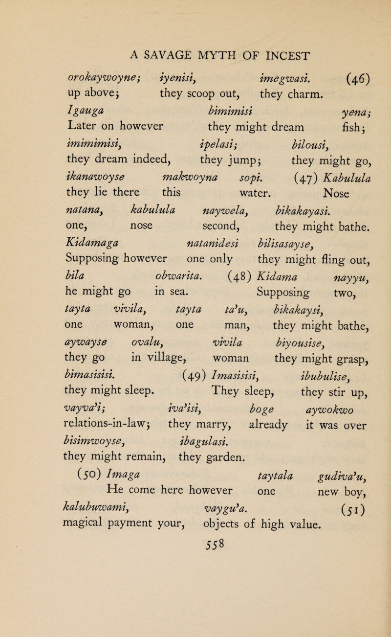 orokaywoyne; iyenisiy imegwasi. (4-6) up above 5 they scoop out, they charm. Igauga bimimisi yena; Later on however they might dream fish; imimimisiy ipelasi; bilousi, they dream indeed, they jump5 they might go, ikanawoyse makfwoyna sop. (47) Kabulula they lie there this water. Nose natanay kabulula naywelay bikakayasi. one, nose second, they might bathe. Kidamaga natanidesi bilisasaysey Supposing however one only they might fling out, bila obwarita. (48) Kidama fiayyuy Supposing two, tayUy bikakaysiy man, they might bathe, vtvila bty ousts ey woman they might grasp, (49) Imasistsiy ibubulisey They sleep, they stir up, boge relations-in-law j they marry, already bistmwoysey ibagulasi. they might remain, they garden. (50) Imaga taytala He come here howrever one kalubuwamty vay guya. magical payment your, objects of high value. 558 he might go in sea. tayta vtvilay tayta one woman. one aywayse they go bimasisisi. they might sleep. ovaluy in village, vayva'i; iva’isi, aywokwo it was over gudiva’uy new boy, (51)