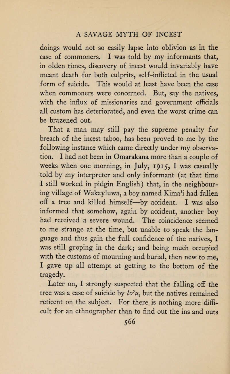 doings would not so easily lapse into oblivion as in the case of commoners. I was told by my informants that, in olden times, discovery of incest would invariably have meant death for both culprits, self-inflicted in the usual form of suicide. This would at least have been the case when commoners were concerned. But, say the natives, with the influx of missionaries and government officials all custom has deteriorated, and even the worst crime can be brazened out. That a man may still pay the supreme penalty for breach of the incest taboo, has been proved to me by the following instance which came directly under my observa¬ tion. I had not been in Omarakana more than a couple of weeks when one morning, in July, 1915, I was casually told by my interpreter and only informant (at that time I still worked in pidgin English) that, in the neighbour¬ ing village of Wakayluwa, a boy named Kima’i had fallen off a tree and killed himself—by accident. I was also informed that somehow, again by accident, another boy had received a severe wound. The coincidence seemed to me strange at the time, but unable to speak the lan¬ guage and thus gain the full confidence of the natives, I was still groping in the dark 3 and being much occupied with the customs of mourning and burial, then new to me, I gave up all attempt at getting to the bottom of the tragedy. Later on, I strongly suspected that the falling off the tree was a case of suicide by lo*u, but the natives remained reticent on the subject. For there is nothing more diffi¬ cult for an ethnographer than to find out the ins and outs