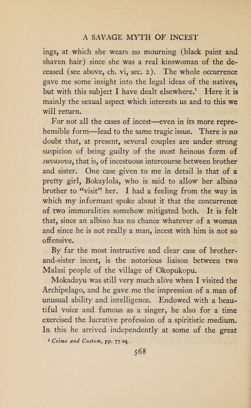 mgs, at which she wears no mourning (black paint and shaven hair) since she was a real kinswoman of the de¬ ceased (see above, ch. vi, sec. 2). The whole occurrence gave me some insight into the legal ideas of the natives, but with this subject I have dealt elsewhere.1 Here it is mainly the sexual aspect which interests us and to this we will return. For not all the cases of incest—even in its more repre¬ hensible form—lead to the same tragic issue. There is no doubt that, at present, several couples are under strong suspicion of being guilty of the most heinous form of suvasova, that is, of incestuous intercourse between brother and sister. One case given to me in detail is that of a pretty girl, Bokaylola, who is said to allow her albino brother to “visit” her. I had a feeling from the way in which my informant spoke about it that the concurrence of two immoralities somehow mitigated both. It is felt that, since an albino has no chance whatever of a woman and since he is not really a man, incest with him is not so offensive. By far the most instructive and clear case of brother- and-sister incest, is the notorious liaison between two Malasi people of the village of Okopukopu. Mokadayu was still very much alive when I visited the Archipelago, and he gave me the impression of a man of unusual ability and intelligence. Endowed with a beau¬ tiful voice and famous as a singer, he also for a time exercised the lucrative profession of a spiritistic medium. In this he arrived independently at some of the great 1 Crime and Custom, pp. 77 sq.