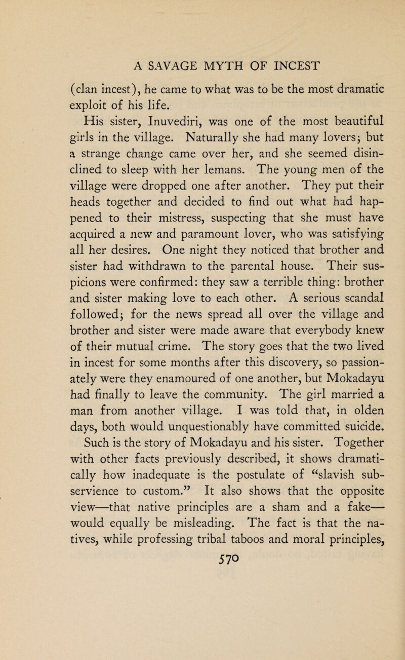 (clan incest), he came to what was to be the most dramatic exploit of his life. His sister, Inuvediri, was one of the most beautiful girls in the village. Naturally she had many lovers; but a strange change came over her, and she seemed disin¬ clined to sleep with her lemans. The young men of the village were dropped one after another. They put their heads together and decided to find out what had hap¬ pened to their mistress, suspecting that she must have acquired a new and paramount lover, who was satisfying all her desires. One night they noticed that brother and sister had withdrawn to the parental house. Their sus¬ picions were confirmed: they saw a terrible thing: brother and sister making love to each other. A serious scandal followed ^ for the news spread all over the village and brother and sister were made aware that everybody knew of their mutual crime. The story goes that the two lived in incest for some months after this discovery, so passion¬ ately were they enamoured of one another, but Mokadayu had finally to leave the community. The girl married a man from another village. I was told that, in olden days, both would unquestionably have committed suicide. Such is the story of Mokadayu and his sister. Together with other facts previously described, it shows dramati¬ cally how inadequate is the postulate of “slavish sub¬ servience to custom.” It also shows that the opposite view—that native principles are a sham and a fake— would equally be misleading. The fact is that the na¬ tives, while professing tribal taboos and moral principles,