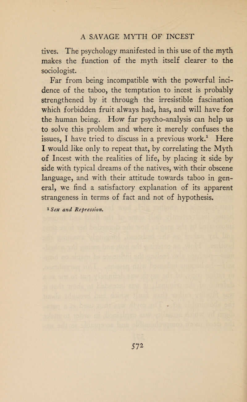 tives. The psychology manifested in this use of the myth makes the function of the myth itself clearer to the sociologist. Far from being incompatible with the powerful inci¬ dence of the taboo, the temptation to incest is probably strengthened by it through the irresistible fascination which forbidden fruit always had, has, and will have for the human being. How far psycho-analysis can help us to solve this problem and where it merely confuses the issues, I have tried to discuss in a previous work.1 Here I would like only to repeat that, by correlating the Myth of Incest with the realities of life, by placing it side by side with typical dreams of the natives, with their obscene language, and with their attitude towards taboo in gen¬ eral, we find a satisfactory explanation of its apparent strangeness in terms of fact and not of hypothesis. 1 Sex and Repression. 5 72