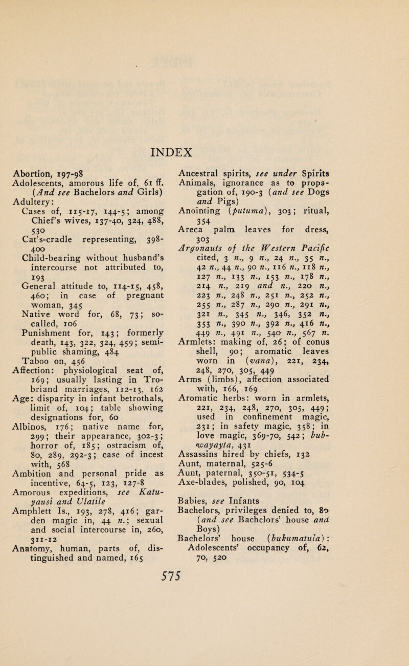 Abortion, 197-98 Adolescents, amorous life of, 61 ff. (And see Bachelors and Girls) Adultery: Cases of, 115-17, 144-5; among Chief’s wives, 137-40, 324, 488, 530 Cat’s-cradle representing, 398- 400 Child-bearing without husband’s intercourse not attributed to, 193 General attitude to, 114-15, 458, 460; in case of pregnant woman, 345 Native word for, 68, 73; so- called, 106 Punishment for, 143; formerly death, 143, 322, 324, 459; semi¬ public shaming, 484 Taboo on, 456 Affection: physiological seat of, 169; usually lasting in Tro- briand marriages, 112-13, 162 Age: disparity in infant betrothals, limit of, 104; table showing designations for, 60 Albinos, 176; native name for, 299; their appearance, 302-3; horror of, 185; ostracism of, 80, 289, 292-3; case of incest with, 568 Ambition and personal pride as incentive, 64-5, 123, 127-8 Amorous expeditions, see Katu- yausi and Ulatile Amphlett Is., 193, 278, 416; gar¬ den magic in, 44 n.; sexual and social intercourse in, 260, 311-12 Anatomy, human, parts of, dis¬ tinguished and named, 165 Ancestral spirits, see under Spirits Animals, ignorance as to propa¬ gation of, 190-3 (and see Dogs and Pigs) Anointing (futuma), 303; ritual, 354 Areca palm leaves for dress, 303 Argonauts of the Western Pacific cited, 3 n., 9 n., 24 n., 35 n., 42 n., 44 n.y 90 n., 116 n., 118 n., 127 n., 133 n., 153 n., 178 n., 214 n., 219 and n., 220 n.y 223 n., 248 n., 251 n.y 252 n., 255 n., 287 n., 290 n.y 291 n., 321 n.y 345 n., 346, 352 n.y 353 n>> 390 n.y 392 n.y 416 n.t 449 n., 491 n., 540 n., 567 n. Armlets: making of, 26; of conus shell, 90; aromatic leaves worn in (vana), 221, 234, 248, 270, 305, 449 Arms (limbs), affection associated with, 166, 169 Aromatic herbs: worn in armlets, 221, 234, 248, 270, 305, 449; used in confinement magic, 231; in safety magic, 358; in love magic, 369-70, 542; bub- fwayayta, 431 Assassins hired by chiefs, 132 Aunt, maternal, 525-6 Aunt, paternal, 350-51, 534-5 Axe-blades, polished, 90, 104 Babies, see Infants Bachelors, privileges denied to, 80 (.and see Bachelors’ house and Boys) Bachelors’ house (bukumatula) : Adolescents’ occupancy of, 62, 70, 520