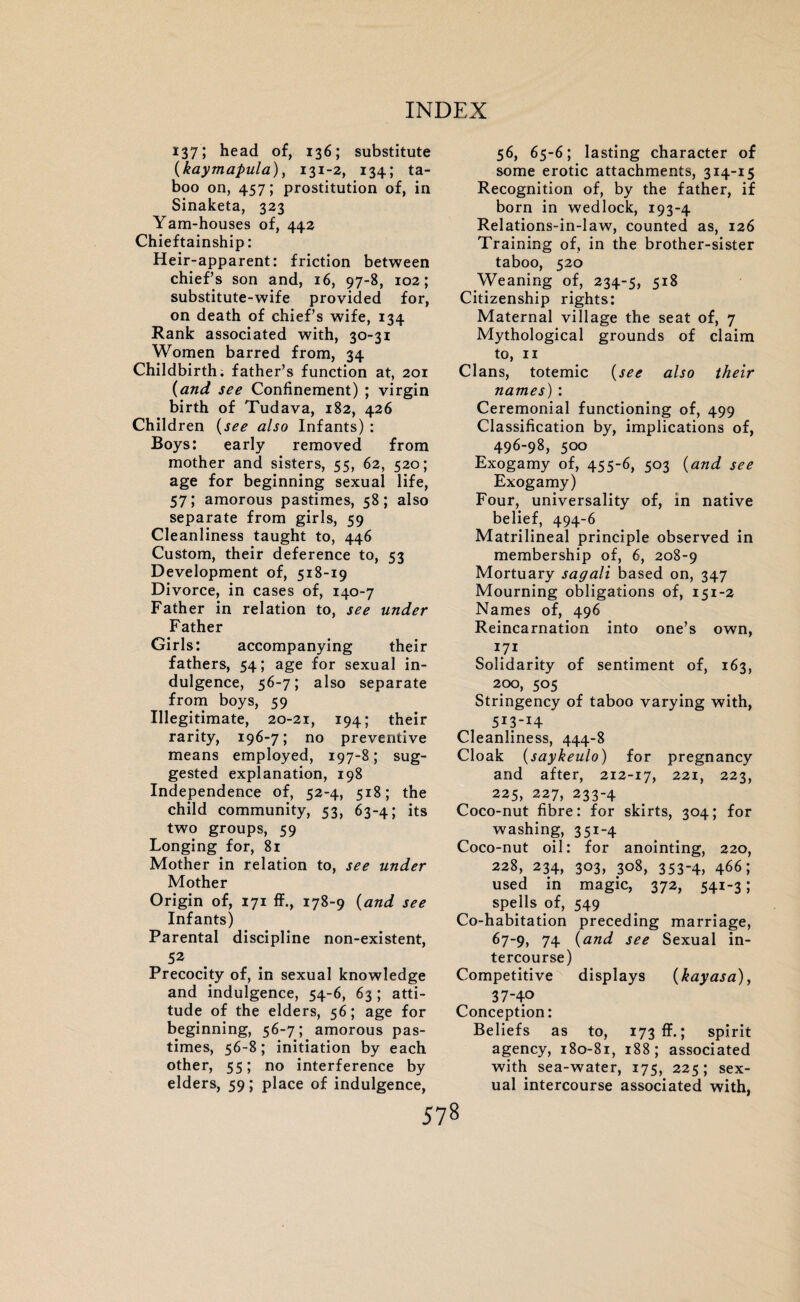 137; head of, 136; substitute (kaymapula), 131-2, 134; ta¬ boo on, 457; prostitution of, in Sinaketa, 323 Yam-houses of, 442 Chieftainship: Heir-apparent: friction between chief’s son and, 16, 97-8, 102; substitute-wife provided for, on death of chief’s wife, 134 Rank associated with, 30-31 Women barred from, 34 Childbirth, father’s function at, 201 (and see Confinement) ; virgin birth of Tudava, 182, 426 Children (see also Infants) : Boys: early removed from mother and sisters, 55, 62, 520; age for beginning sexual life, 57; amorous pastimes, 58; also separate from girls, 59 Cleanliness taught to, 446 Custom, their deference to, 53 Development of, 518-19 Divorce, in cases of, 140-7 Father in relation to, see under Father Girls: accompanying their fathers, 54; age for sexual in¬ dulgence, 56-7; also separate from boys, 59 Illegitimate, 20-21, 194; their rarity, 196-7; no preventive means employed, 197-8; sug¬ gested explanation, 198 Independence of, 52-4, 518; the child community, 53, 63-4; its two groups, 59 Longing for, 81 Mother in relation to, see under Mother Origin of, 171 ff., 178-9 (and see Infants) Parental discipline non-existent, 52 Precocity of, in sexual knowledge and indulgence, 54-6, 63 ; atti¬ tude of the elders, 56; age for beginning, 56-7; amorous pas¬ times, 56-8; initiation by each other, 55; no interference by elders, 59; place of indulgence, 56, 65-6; lasting character of some erotic attachments, 314-15 Recognition of, by the father, if born in wedlock, 193-4 Relations-in-law, counted as, 126 Training of, in the brother-sister taboo, 520 Weaning of, 234-5, 5*8 Citizenship rights: Maternal village the seat of, 7 Mythological grounds of claim to, 11 Clans, totemic (see also their names) : Ceremonial functioning of, 499 Classification by, implications of, 496-98, 500 Exogamy of, 455-6, 503 (and see Exogamy) Four, universality of, in native belief, 494-6 Matrilineal principle observed in membership of, 6, 208-9 Mortuary sagali based on, 347 Mourning obligations of, 151-2 Names of, 496 Reincarnation into one’s own, 71 Solidarity of sentiment of, 163, 200, 505 Stringency of taboo varying with, 5i3-i4 Cleanliness, 444-8 Cloak (saykeulo) for pregnancy and after, 212-17, 221, 223, 225, 227, 233-4 Coco-nut fibre: for skirts, 304; for washing, 351-4 Coco-nut oil: for anointing, 220, 228, 234, 303, 308, 353-4, 466; used in magic, 372, 541-3; spells of, 549 Co-habitation preceding marriage, 67-9, 74 (and see Sexual in¬ tercourse) Competitive displays (kayasa), 37-40 Conception: Beliefs as to, 173 ff.; spirit agency, 180-81, 188; associated with sea-water, 175, 225; sex¬ ual intercourse associated with,