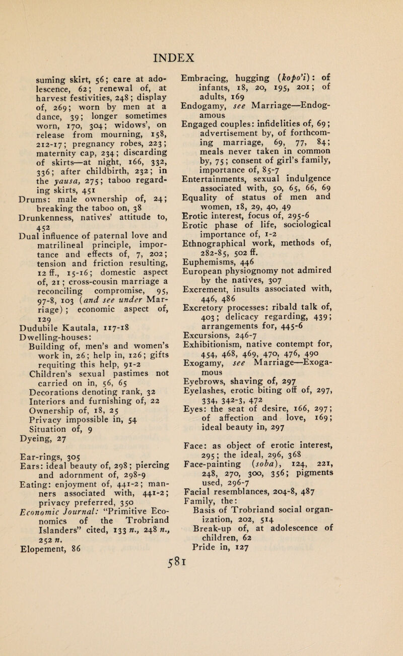 suming skirt, 56; care at ado¬ lescence, 62; renewal of, at harvest festivities, 248; display of, 269; worn by men at a dance, 39; longer sometimes worn, 170, 304; widows’, on release from mourning, 158, 212-17; pregnancy robes, 223; maternity cap, 234; discarding of skirts—at night, 166, 332, 336; after childbirth, 232; in the yausa, 275; taboo regard¬ ing skirts, 451 Drums: male ownership of, 24; breaking the taboo on, 38 Drunkenness, natives’ attitude to, 452 Dual influence of paternal love and matrilineal principle, impor¬ tance and effects of, 7, 202; tension and friction resulting, 12 ff., 15-16; domestic aspect of, 2i ; cross-cousin marriage a reconciling compromise, 95, 97-8, 103 (and see under Mar¬ riage) ; economic aspect of, 129 Dudubile Kautala, 117-18 Dwelling-houses: Building of, men’s and women’s work in, 26; help in, 126; gifts requiting this help, 91-2 Children’s sexual pastimes not carried on in, 56, 65 Decorations denoting rank, 32 Interiors and furnishing of, 22 Ownership of, 18, 25 Privacy impossible in, 54 Situation of, 9 Dyeing, 27 Ear-rings, 305 Ears: ideal beauty of, 298; piercing and adornment of, 298-9 Eating: enjoyment of, 441-2; man¬ ners associated with, 441-2; privacy preferred, 350 Economic Journal: “Primitive Eco¬ nomics of the Trobriand Islanders” cited, 133 n.} 248 n., 252 n. Elopement, 86 Embracing, hugging (kopo’i): of infants, 18, 20, 195, 201; of adults, 169 Endogamy, see Marriage—Endog- amous Engaged couples: infidelities of, 69; advertisement by, of forthcom¬ ing marriage, 69, 77, 84; meals never taken in common by, 75; consent of girl’s family, importance of, 85-7 Entertainments, sexual indulgence associated with, 50, 65, 66, 69 Equality of status of men and women, 18, 29, 40, 49 Erotic interest, focus of, 295-6 Erotic phase of life, sociological importance of, 1-2 Ethnographical work, methods of, 282-85, 502 ff. Euphemisms, 446 European physiognomy not admired by the natives, 307 Excrement, insults associated with, 446, 486 Excretory processes: ribald talk of, 403; delicacy regarding, 439; arrangements for, 445-6 Excursions, 246-7 Exhibitionism, native contempt for, 454, 468, 469, 470, 476, 490 Exogamy, see Marriage—Exoga- mous Eyebrows, shaving of, 297 Eyelashes, erotic biting off of, 297, 334, 342-3, 472 Eyes: the seat of desire, 166, 297; of affection and love, 169; ideal beauty in, 297 Face: as object of erotic interest, 295; the ideal, 296, 368 Face-painting (soba), 124, 221, 248, 270, 300, 356; pigments used, 296-7 Facial resemblances, 204-8, 487 Family, the: Basis of Trobriand social organ¬ ization, 202, 514 Break-up of, at adolescence of children, 62 Pride in, 127