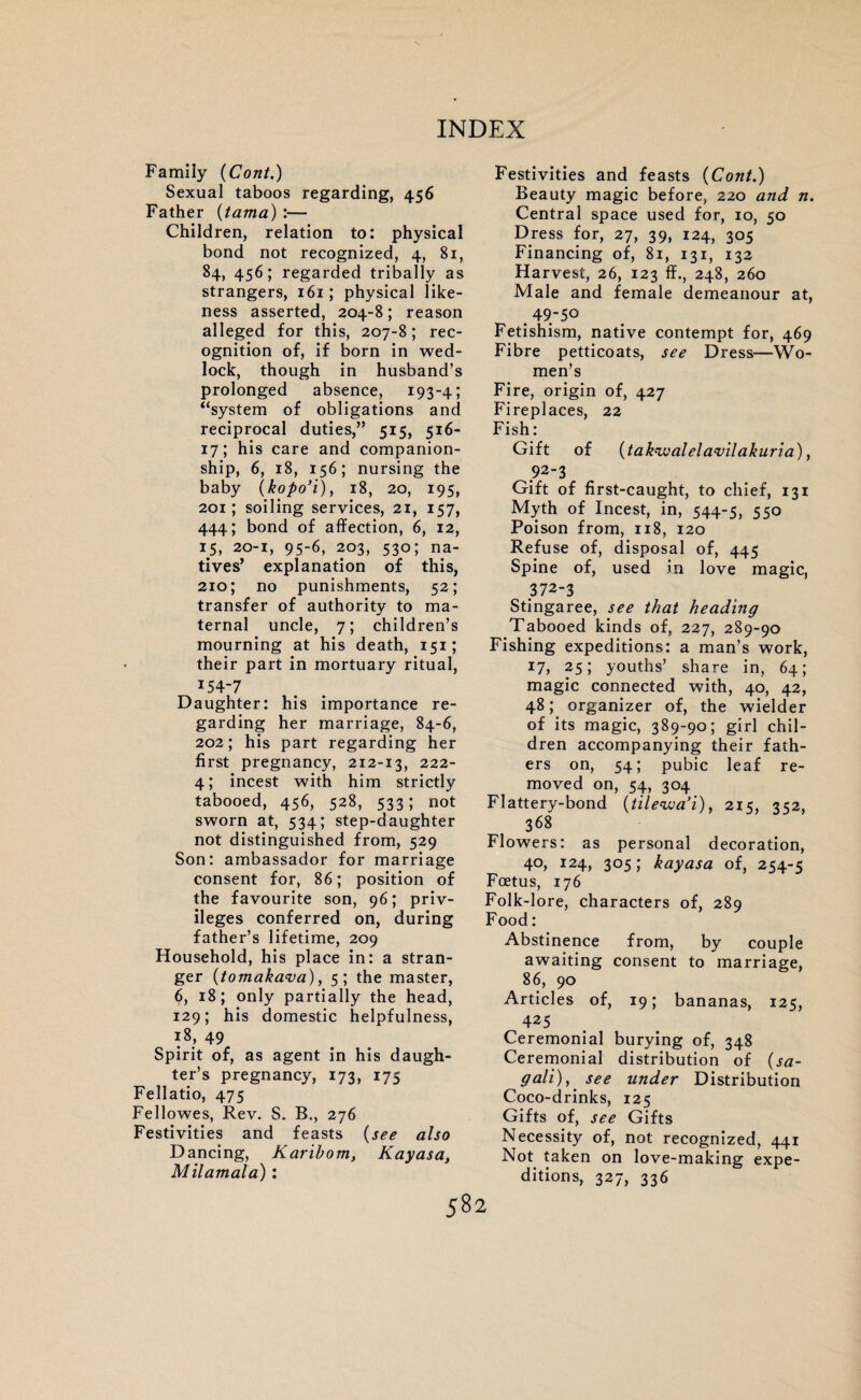 Family (Cont.) Sexual taboos regarding, 456 Father (tama) :— Children, relation to: physical bond not recognized, 4, 81, 84, 456; regarded tribally as strangers, 161; physical like¬ ness asserted, 204-8; reason alleged for this, 207-8; rec¬ ognition of, if born in wed¬ lock, though in husband’s prolonged absence, 193-4; “system of obligations and reciprocal duties,” 515, 516- 17; his care and companion¬ ship, 6, 18, 156; nursing the baby (kopo’i), 18, 20, 195, 201; soiling services, 21, 157, 444; bond of affection, 6, 12, 1 Si 20-1, 95-6, 203, 530; na¬ tives’ explanation of this, 210; no punishments, 52; transfer of authority to ma¬ ternal uncle, 7; children’s mourning at his death, 151; their part in mortuary ritual, 154-7 Daughter: his importance re¬ garding her marriage, 84-6, 202; his part regarding her first pregnancy, 212-13, 222- 4; incest with him strictly tabooed, 456, 528, 533; not sworn at, 534; step-daughter not distinguished from, 529 Son: ambassador for marriage consent for, 86; position of the favourite son, 96; priv¬ ileges conferred on, during father’s lifetime, 209 Household, his place in: a stran¬ ger {tomakava), 5; the master, 6, 18; only partially the head, 129; his domestic helpfulness, 18, 49 Spirit of, as agent in his daugh¬ ter’s pregnancy, 173, 175 Fellatio, 475 Fellowes, Rev. S. B., 276 Festivities and feasts (see also Dancing, Karibom, Kayasa, Milamala): Festivities and feasts {Cont.) Beauty magic before, 220 and n. Central space used for, 10, 50 Dress for, 27, 39, 124, 305 Financing of, 81, 131, 132 Harvest, 26, 123 ff., 248, 260 Male and female demeanour at, . 49-50 Fetishism, native contempt for, 469 Fibre petticoats, see Dress—Wo¬ men’s Fire, origin of, 427 Fireplaces, 22 Fish: Gift of {tak'ivalela'vilakuria), 92-3 Gift of first-caught, to chief, 131 Myth of Incest, in, 544-5, 550 Poison from, 118, 120 Refuse of, disposal of, 445 Spine of, used in love magic, 372-3 Stingaree, see that heading Tabooed kinds of, 227, 289-90 Fishing expeditions: a man’s work, 17, 25; youths’ share in, 64; magic connected with, 40, 42, 48; organizer of, the wielder of its magic, 389-90; girl chil¬ dren accompanying their fath¬ ers on, 54; pubic leaf re¬ moved on, 54, 304 Flattery-bond {tilewa’i), 215, 352, 368 Flowers: as personal decoration, 40, 124, 305; kayasa of, 254-5 Foetus, 176 Folk-lore, characters of, 289 Food: Abstinence from, by couple awaiting consent to marriage, 86, 90 Articles of, 19; bananas, 125, 425 Ceremonial burying of, 348 Ceremonial distribution of (sa- gali), see under Distribution Coco-drinks, 125 Gifts of, see Gifts Necessity of, not recognized, 441 Not taken on love-making expe¬ ditions, 327, 336