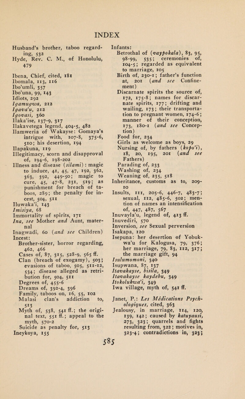 Husband’s brother, taboo regard¬ ing, 532 Hyde, Rev. C. M., of Honolulu, 479 Ibena, Chief, cited, 181 Ibomala, 113, 116 Ibo’umli, 357 Ibo’una, 99, 143 Idiots, 292 Igamugwa, 212 lgava’u, 212 lgovasi, 360 Ilaka’ise, 137-9, 3X7 Ilakavetega legend, 404-5, 482 Ilaraweria of Wakayse: Gomaya’s intrigue with, 107-8, 375-6, 510; his desertion, 194 Ilapakuna, 119 Illegitimacy, scorn and disapproval of, 194-6, 198-202 Illness and disease (silami) : magic to induce, 41, 45, 47, 192, 362, 363, 392, 449-5o; magic to cure, 45, 47-8, 231, 519; as punishment for breach of ta¬ boos, 289; the penalty for in¬ cest, 504, 511 Iluwaka’i, 143 Imisiya, 68 Immortality of spirits, 171 Ina, see Mother and Aunt, mater¬ nal Inagwadi, 60 (and see Children) Incest: Brother-sister, horror regarding, 462, 466 Cases of, 87, 315, 528-9, 565 ff- Clan (breach of exogamy), 503; evasions of taboo, 505, 511-12, 534; disease alleged as retri¬ bution for, 504, 511 Degrees of, 455-6 Dreams of, 392-4, 396 Family, taboos on, 16, 55, 102 Malasi clan’s addiction to, 5X3 Myth of, 538, 541 ff.; the origi¬ nal text, 551 ff.; appeal to the myth, 570-2 Suicide as penalty for, 513 Ineykoya, 155 Infants: Betrothal of (vaypohala), 83, 95, 98-99, 535 5 ceremonies of, 104-5; regarded as equivalent to marriage, 105 Birth of, 230-1; father’s function at, 201 (and see Confine¬ ment) Discarnate spirits the source of, 172, 175-8; names for discar¬ nate spirits, 177; drifting and wailing, 173; their transporta¬ tion to pregnant women, 174-6; manner of their conception, 173, 180-1 (and see Concep¬ tion) Food for, 234 Girls as welcome as boys, 29 Nursing of, by fathers (kopo’i), 18, 20, 195, 201 (and see Fathers) Parading of, 233 Washing of, 234 Weaning of, 235, 518 Inheritance, customs as to, 209- 10 Insults, hi, 205-6, 446-7, 483-7; sexual, 112, 485-6, 502; men¬ tion of names an intensification of, 447, 487, 567 Inuvayla’u, legend of, 413 ff. Inuvediri, 570 Inversion, see Sexual perversion Isakapa, 120 Isepuna: her desertion of Yobuk- wa’u for Kalogusa, 79, 376; her marriage, 79, 83, 112, 317; the marriage gift, 94 Isulumomoni, 340 Isupwana, 87, 137 Itavakayse, bisila, 349 Itavakayse kaydebu, 349 Itokoluk'wa’i, 349 Iwa village, myth of, 541 ff. Janet, P.: Les Medications Psych- ologiques, cited, 363 Jealousy, in marriage, 114, 120, 139, 142; caused by katuyausi, 273* 323; quarrels and fights resulting from, 322; motives in, 323-4; contradictions in, 323;