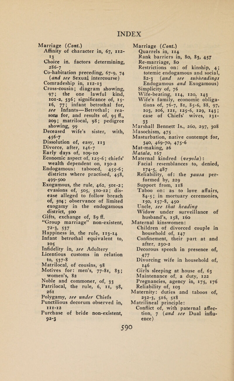 Marriage (Cont.) Affinity of character in, 67, 112- J3 Choice in. factors determining, 286-7 Co-habitation preceding, 67-9, 74 (and see Sexual intercourse) Comradeship in, 112-13 Cross-cousin; diagram showing, 97; the one lawful kind, 101-2, 536; significance of, 15- 16, 77; infant betrothal for, see Infants—Betrothal; rea¬ sons for, and results of, 95 If., 209; matrilocal, 98; pedigree showing, 99 Deceased wife’s sister, with, 456-7 . Dissolution of, easy, 113 Divorce, after, 146-7 Early days of, 109-10 Economic aspect of, 125-6; chiefs’ wealth dependent on, 130-2 Endogamous: tabooed, 455-6; districts where practised, 458, 499-500 Exogamous, the rule, 462, 501-2; evasions of, 505, 510-12; dis¬ ease alleged to follow breach of, 504; observance of limited exogamy in the endogamous district, 500 Gifts, exchange of, 89 ff. “Group marriage” non-existent, 72-3, 537. Happiness in, the rule, 113-14 Infant betrothal equivalent to, 105 Infidelity in, see Adultery Licentious customs in relation to, 537-8 Matrilocal, of cousins, 98 Motives for: men’s, 77-81, 83; women’s, 82 Noble and commoner, of, 33 Patrilocal, the rule, 6, 11, 98, 261 Polygamy, see under Chiefs Punctilious decorum observed in, 111-12 Purchase of bride non-existent, 92-3 Marriage {Cont.) Quarrels in, 114 Rank barriers in, 80, 83, 457 Re-marriage, 80 Restrictions on: of kinship, 4; totemic endogamous and social, 82-3 {and see subheadings Endogamous and Exogamous) Simplicity of, 76 Wife-beating, 114, 120, 143 Wife’s family, economic obliga¬ tions of, 76-7, 81, 85-6, 88, 97, 103, 106, 121, 125-6, 129, 143; case of Chiefs’ wives, 131- 33 Marshall Bennett Is., 260, 297, 308 Masochism, 475 Masturbation, native contempt for, 340, 469-70, 475-6 Mat-making, 26 Matala, 167 Maternal kindred {veyvla) : Facial resemblances to, denied, 74-5, 487 Reliability, of: the yausa per¬ formed by, 229 Support from, 118 Taboo on: as to love affairs, 84-5; in mortuary ceremonies, 150, 157-8, 450 Uncle, see that heading Widow under surveillance of husband’s, 158, 160 Maternal kinswomen: Children of divorced couple in household of, 147 Confinement, their part at and after, 230-2 Decorous speech in presence of, 477 Divorcing wife in household of, 146 Girls sleeping at house of, 63 Maintenance of, a duty, 122 Pregnancies, agency in, 175, 176 Reliability of, 103 Maternity: duties and taboos of, 232-3, 516,, 518 Matrilineal principle: Conflict of, with paternal affec¬ tion, 7 {and see Dual influ¬ ence) 59°