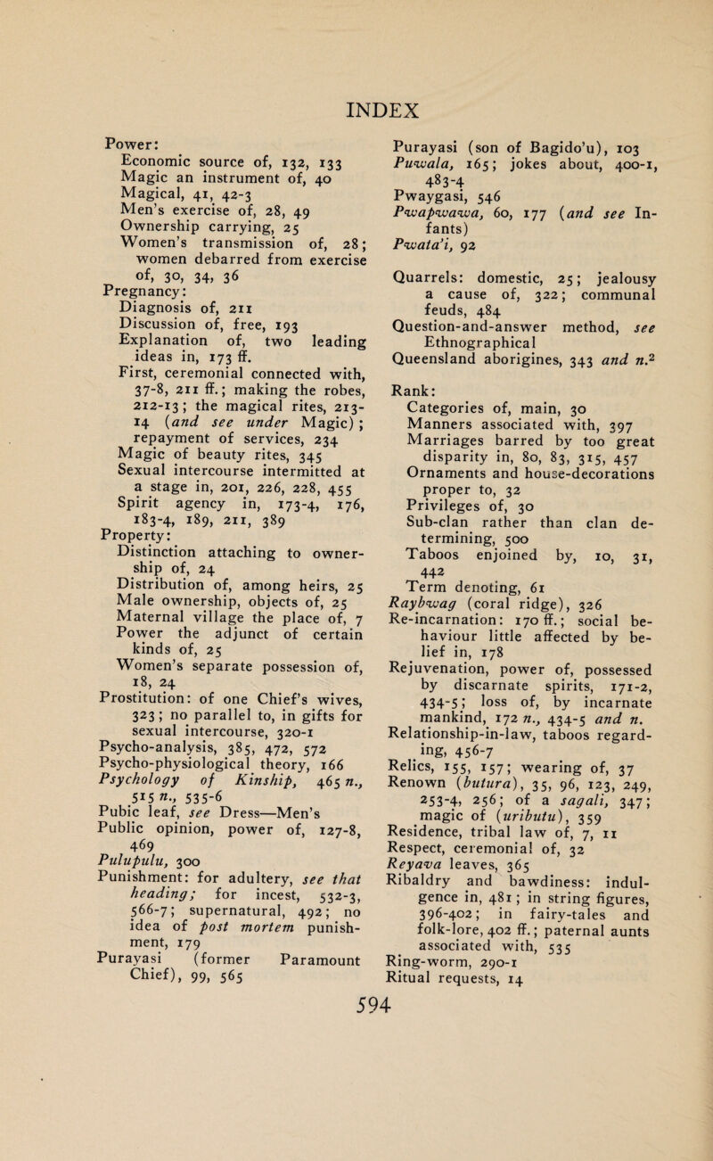 Power: Economic source of, 132, 133 Magic an instrument of, 40 Magical, 41, 42-3 Men’s exercise of, 28, 49 Ownership carrying, 25 Women’s transmission of, 28; women debarred from exercise of, 30, 34, 36 Pregnancy: Diagnosis of, 211 Discussion of, free, 193 Explanation of, two leading ideas in, 173 ff. First, ceremonial connected with, 37-8, 211 If.; making the robes, 212-13; the magical rites, 213- 14 (and see under Magic) ; repayment of services, 234 Magic of beauty rites, 345 Sexual intercourse intermitted at a stage in, 201, 226, 228, 455 Spirit agency in, 173-4, 176, 183-4, 189, 211, 389 Property: Distinction attaching to owner¬ ship of, 24 Distribution of, among heirs, 25 Male ownership, objects of, 25 Maternal village the place of, 7 Power the adjunct of certain kinds of, 25 Women’s separate possession of, 18, 24 Prostitution: of one Chief’s wives, 323; no parallel to, in gifts for sexual intercourse, 320-1 Psycho-analysis, 385, 472, 572 Psycho-physiological theory, 166 Psychology of Kinshipy 465 n., .515 n., 535-6 Pubic leaf, see Dress—Men’s Public opinion, power of, 127-8, 469 Pulupulu, 300 Punishment: for adultery, see that heading; for incest, 532-3, 566-7; supernatural, 492; no idea of post mortem punish¬ ment, 179 Purayasi (former Paramount Chief), 99, 565 Purayasi (son of Bagido’u), 103 Puwala, 165; jokes about, 400-1, 483-4 Pwaygasi, 546 P'waP'wawa, 60, 177 (and see In¬ fants) Pwata’i, 92 Quarrels: domestic, 25; jealousy a cause of, 322; communal feuds, 484 Question-and-answer method, see Ethnographical Queensland aborigines, 343 and n? Rank: Categories of, main, 30 Manners associated with, 397 Marriages barred by too great disparity in, 80, 83, 315, 457 Ornaments and house-decorations proper to, 32 Privileges of, 30 Sub-clan rather than clan de¬ termining, 500 Taboos enjoined by, 10, 31, 442 Term denoting, 61 Raybiuag (coral ridge), 326 Re-incarnation: 170 ff.; social be¬ haviour little affected by be¬ lief in, 178 Rejuvenation, power of, possessed by discarnate spirits, 171-2, 434'51 loss of, by incarnate mankind, 172 n.y 434-5 and n. Relationship-in-law, taboos regard¬ ing, 456-7 Relics, 155, 157; wearing of, 37 Renown (butura), 35, 96, 123, 249, 253~4> 256; of a sagali, 347; magic of (uributu), 359 Residence, tribal law of, 7, n Respect, ceremonial of, 32 Reyava leaves, 365 Ribaldry and bawdiness: indul¬ gence in, 481; in string figures, 396-402; in fairy-tales and folk-lore, 402 ff.; paternal aunts associated with, 535 Ring-worm, 290-1 Ritual requests, 14