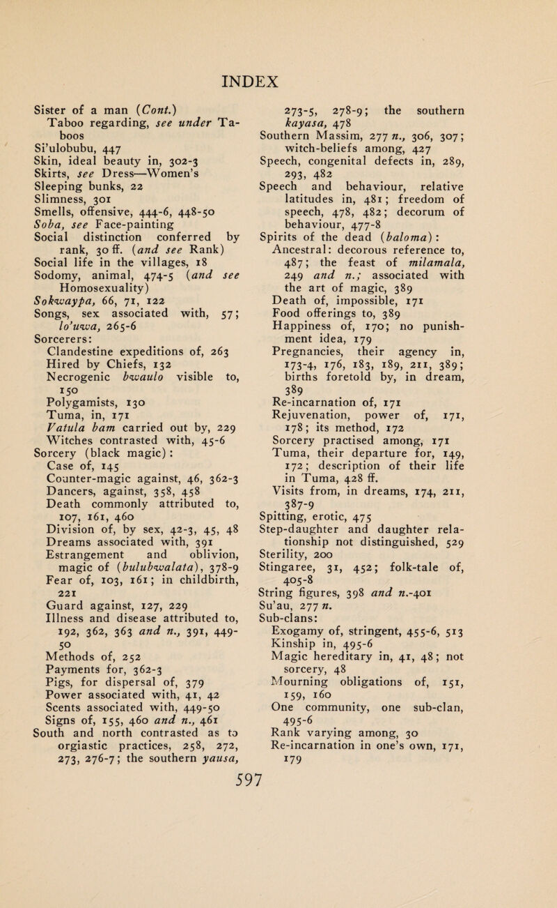 Sister of a man (Cont.) Taboo regarding, see under Ta¬ boos Si’ulobubu, 447 Skin, ideal beauty in, 302-3 Skirts, see Dress—Women’s Sleeping bunks, 22 Slimness, 301 Smells, offensive, 444-6, 448-50 Soba, see Face-painting Social distinction conferred by rank, 30 ff. (and see Rank) Social life in the villages, 18 Sodomy, animal, 474-5 (and see Homosexuality) Sokwaypa, 66, 71, 122 Songs, sex associated with, 57; lo’uiva, 265-6 Sorcerers: Clandestine expeditions of, 263 Hired by Chiefs, 132 Necrogenic bwaulo visible to, 150 Polygamists, 130 Tuma, in, 171 Vatula bam carried out by, 229 Witches contrasted with, 45-6 Sorcery (black magic) : Case of, 145 Counter-magic against, 46, 362-3 Dancers, against, 358, 458 Death commonly attributed to, 107, 161, 460 Division of, by sex, 42-3, 45, 48 Dreams associated with, 391 Estrangement and oblivion, magic of (bulubwalata), 378-9 Fear of, 103, 161; in childbirth, 221 Guard against, 127, 229 Illness and disease attributed to, 192, 362, 363 and n., 391, 449- 50 Methods of, 252 Payments for, 362-3 Pigs, for dispersal of, 379 Power associated with, 41, 42 Scents associated with, 449-50 Signs of, 155, 460 and n., 461 South and north contrasted as to orgiastic practices, 258, 272, 273, 276-7; the southern yausa, 273-5, 278-9; the southern kayasa, 478 Southern Massim, 277 n., 306, 307; witch-beliefs among, 427 Speech, congenital defects in, 289, 293, 482 Speech and behaviour, relative latitudes in, 481; freedom of speech, 478, 482; decorum of behaviour, 477-8 Spirits of the dead (baloma) : Ancestral: decorous reference to, 487; the feast of milamala, 249 and n.; associated with the art of magic, 389 Death of, impossible, 171 Food offerings to, 389 Happiness of, 170; no punish¬ ment idea, 179 Pregnancies, their agency in, i734> 176, 183, 189, 211, 389; births foretold by, in dream, 389 Re-incarnation of, 171 Rejuvenation, power of, 171, 178; its method, 172 Sorcery practised among, 171 Tuma, their departure for, 149, 172; description of their life in Tuma, 428 ff. Visits from, in dreams, 174, 211, 387-9 Spitting, erotic, 475 Step-daughter and daughter rela¬ tionship not distinguished, 529 Sterility, 200 Stingaree, 31, 452; folk-tale of, . 405-8 String figures, 398 and 7Z.-401 Su’au, 277 n. Sub-clans: Exogamy of, stringent, 455-6, 513 Kinship in, 495-6 Magic hereditary in, 41, 48; not sorcery, 48 Mourning obligations of, 151, 159, 160 One community, one sub-clan, 495-6 Rank varying among, 30 Re-incarnation in one’s own, 171, 179 5 97