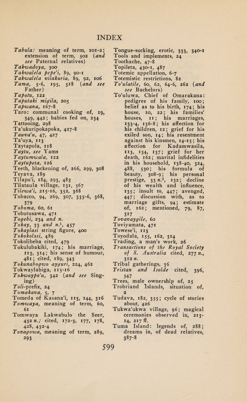 Tabula: meaning of term, 101-2; extension of term, 502 {and. see Paternal relatives) Takwadoya, 300 Takwalela pepe’i, 89, 90-1 Takivalela ‘vilakuria, 89, 92, 106 Tama, 5-6, 195, 518 {and see Father) Tapotu, 122 Taputaki migila, 205 T ap<wana, 167-8 Taro: communal cooking of, 19, 349, 442; babies fed on, 234 Tattooing, 298 Ta’ukuripokapoka, 427-8 Tauva’u, 47, 427 Ta’uya, 113 Taytapola, 118 Taytu, see Yams Taytumwala, 122 Taytupeta, 126 Teeth, blackening of, 266, 299, 308 Teyava, 189 Tilapo’i, 184, 293, 483 Tilataula village, 131, 567 Tilewa’i, 215-16, 352, 368 Tobacco, 94, 269, 307, 335-6, 368, 379 Toboma, 60, 61 Tobutusawa, 471 Togebi, 234 and n. Tokay, 33 and n.1, 457 Tokaylasi string figure, 400 Tokokolosi, 489 Tokolibeba cited, 479 Tokulubakiki, 174; his marriage, 113, 314; his sense of humour, 481; cited, 189, 343 Tokunabogwo ayguri, 224, 462 Tokwaylabiga, 115-16 Tok'waypo’u, 342 {and see Sing¬ ing) Toll-prefix, 24 Tomakava, 5, 7 Tomeda of Kasana’i, 113, 144, 316 Tomwaya, meaning of term, 60, 61 Tomwaya Lakwabulo the Seer, 432 n.; cited, 172-3, 177, 178, 428, 432-4 Tonagowa, meaning of term, 289, 293 Tongue-sucking, erotic, 333, 340-1 Tools and implements, 24 Toothache, 47-8 Topileta, 430-1, 487 Totemic appellation, 6-7 Totemistic restrictions, 82 To’ulatile, 60, 62, 64-6, 262 {and see Bachelors) To’uluwa, Chief of Omarakana: pedigree of his family, 100; belief as to his birth, 174; his house, 10, 22; his families’ houses, 11; his marriages, 133-4, 136-8; his affection for his children, 12; grief for his exiled son, 14; his resentment against his kinsmen, 14-15; his affection for Kadamwasila, 1I3> *34> 137; grief for her death, 162; marital infidelities in his household, 138-40, 324, 488, 530; his formula of beauty, 308-9; his personal prestige, 33 n.2, 132; decline of his wealth and influence, 135; insult to, 447; avenged, 447; discussion with, as to marriage gifts, 94; estimate of, 162; mentioned, 79, 87, 3i7 Tovavaygile, 60 Toviyamata, 471 Towese’i, 113 Toyodala, 155, 162, 314 Trading, a man’s work, 26 Transactions of the Royal Society of S. Australia cited, 277 n., 312 n. Tribal gatherings, 36 Tristan and Isolde cited, 396, 547 Trees, male ownership of, 25 Trobriand Islands, situation of, 2 Tudava, 182, 355; cycle of stories about, 426 Tukwa’ukwa village, 96; magical ceremonies observed in, 213- 14, 217 ff. Tuma Island: legends of, 288; dreams in, of dead relatives, 387-8