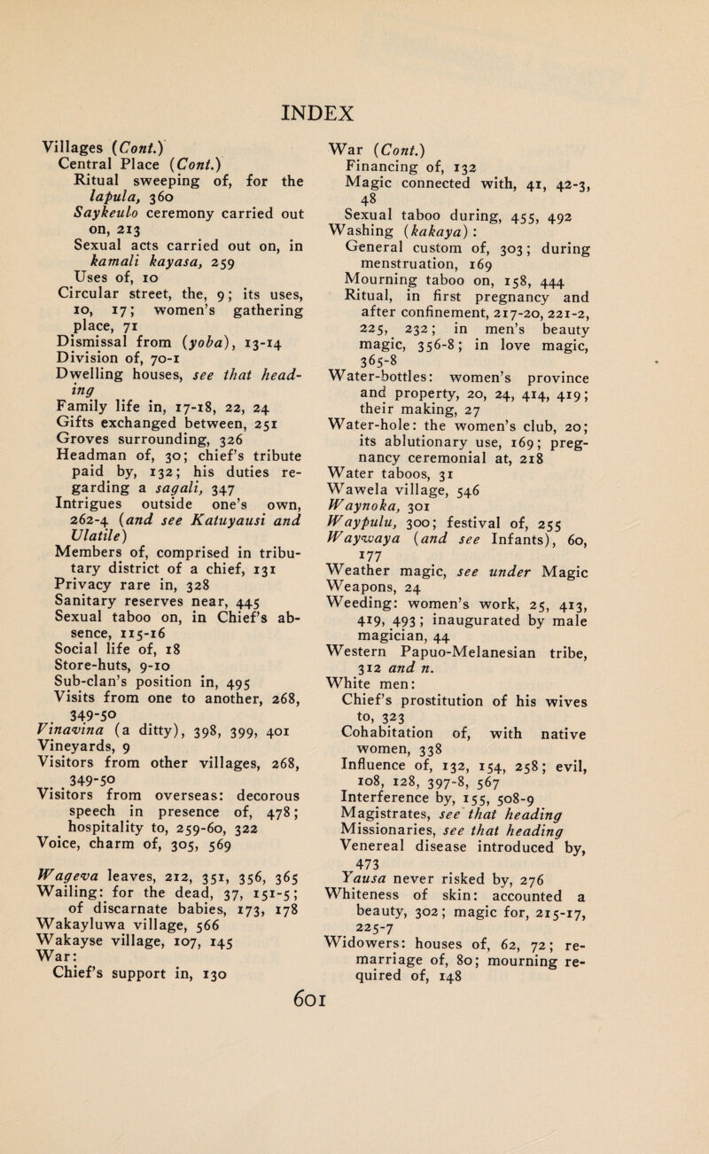 Villages (Cont.) Central Place (Cont.) Ritual sweeping of, for the lapula, 360 Saykeulo ceremony carried out on, 213 Sexual acts carried out on, in kamali kayasa, 259 Uses of, 10 Circular street, the, 9; its uses, 10, 17; women’s gathering place, 71 Dismissal from (yoba), 13-14 Division of, 70-1 Dwelling houses, see that head¬ ing Family life in, 17-18, 22, 24 Gifts exchanged between, 251 Groves surrounding, 326 Headman of, 30; chief’s tribute paid by, 132; his duties re¬ garding a sagali, 347 Intrigues outside one’s own, 262-4 (and see Katuyausi and Vlatile) Members of, comprised in tribu¬ tary district of a chief, 131 Privacy rare in, 328 Sanitary reserves near, 445 Sexual taboo on, in Chief’s ab¬ sence, 115-16 Social life of, 18 Store-huts, 9-10 Sub-clan’s position in, 495 Visits from one to another, 268, 349-50 Vinavina (a ditty), 398, 399, 401 Vineyards, 9 Visitors from other villages, 268, 349-50 Visitors from overseas: decorous speech in presence of, 478; hospitality to, 259-60, 322 Voice, charm of, 305, 569 Wageva leaves, 212, 351, 356, 365 Wailing: for the dead, 37, 151 -5 ; of discarnate babies, 173, 178 Wakayluwa village, 566 Wakayse village, 107, 145 War: Chief’s support in, 130 War (Cont.) Financing of, 132 Magic connected with, 41, 42-3, 48 Sexual taboo during, 455, 492 Washing (kakaya) : General custom of, 303; during menstruation, 169 Mourning taboo on, 158, 444 Ritual, in first pregnancy and after confinement, 217-20, 221-2, 225,. 232; in men’s beauty magic, 356-8; in love magic, 365-8 Water-bottles: women’s province and property, 20, 24, 414, 419; their making, 27 Water-hole: the women’s club, 20; its ablutionary use, 169; preg¬ nancy ceremonial at, 218 Water taboos, 31 Wawela village, 546 tVaynoka, 301 Waypulu, 300; festival of, 255 Waywaya (and see Infants), 60, 177 Weather magic, see under Magic Weapons, 24 Weeding: women’s work, 25, 413, 4X9> 493 i inaugurated by male magician, 44 Western Papuo-Melanesian tribe, 312 and n. White men: Chief’s prostitution of his wives to, 323 Cohabitation of, with native women, 338 Influence of, 132, 154, 258; evil, 108, 128, 397-8, 567 Interference by, 155, 508-9 Magistrates, see that heading Missionaries, see that heading Venereal disease introduced by, 473 Yausa never risked by, 276 Whiteness of skin: accounted a beauty, 302; magic for, 215-17, 225-7 Widowers: houses of, 62, 72; re¬ marriage of, 80; mourning re¬ quired of, 148 60I
