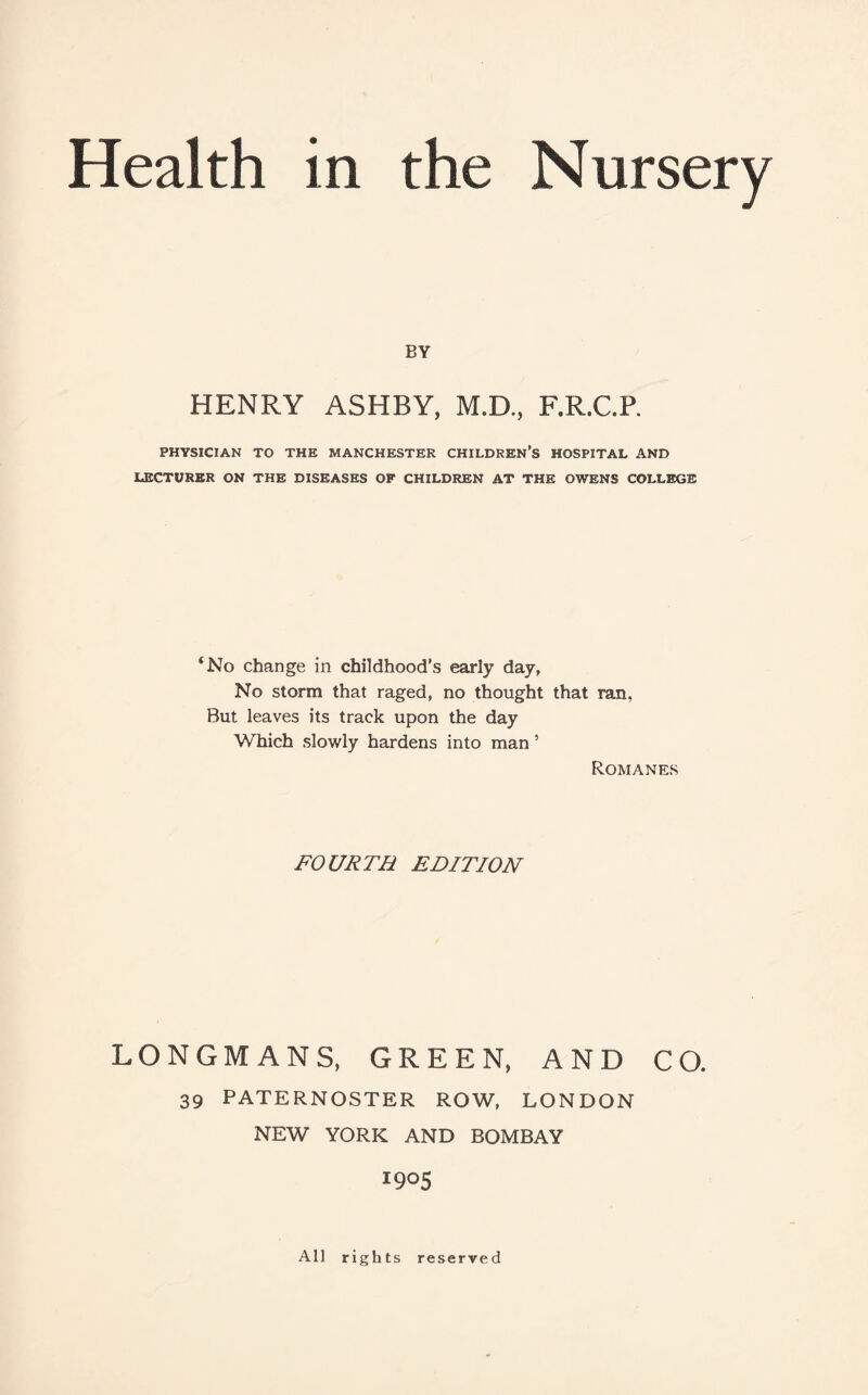 BY HENRY ASHBY, M.D., F.R.C.P. PHYSICIAN TO THE MANCHESTER CHILDREN’S HOSPITAL AND LECTURER ON THE DISEASES OF CHILDREN AT THE OWENS COLLEGE ‘No change in childhood's early day, No storm that raged, no thought that ran, But leaves its track upon the day Which slowly hardens into man ’ Romanes FOURTH EDITION LONGMANS, GREEN, AND CO. 39 PATERNOSTER ROW, LONDON NEW YORK AND BOMBAY I9°5 All rights reserved