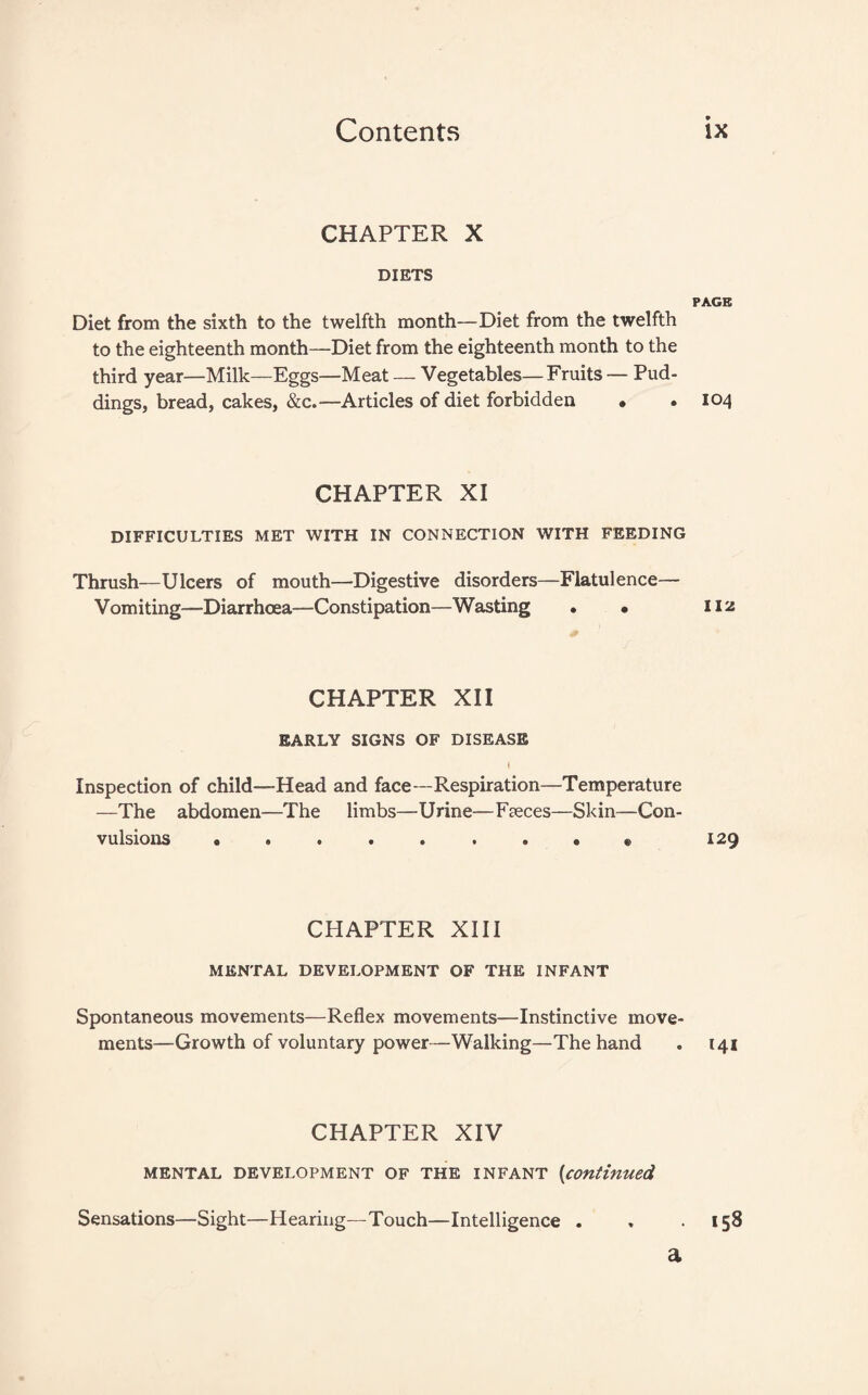 CHAPTER X DIETS PAGE Diet from the sixth to the twelfth month—Diet from the twelfth to the eighteenth month—Diet from the eighteenth month to the third year—Milk—Eggs—Meat — Vegetables—Fruits — Pud¬ dings, bread, cakes, &c.—Articles of diet forbidden • .104 CHAPTER XI DIFFICULTIES MET WITH IN CONNECTION WITH FEEDING Thrush—Ulcers of mouth—Digestive disorders—Flatulence— Vomiting—Diarrhoea—Constipation—Wasting . • 112 CHAPTER XII EARLY SIGNS OF DISEASE I Inspection of child—Head and face—Respiration—Temperature —The abdomen—The limbs—Urine—Faeces—Skin—Con¬ vulsions e ...... 9 «. 129 CHAPTER XIII MENTAL DEVELOPMENT OF THE INFANT Spontaneous movements—Reflex movements—Instinctive move¬ ments—Growth of voluntary power—Walking—The hand . 141 CHAPTER XIV MENTAL DEVELOPMENT OF THE INFANT {continued Sensations—Sight—Hearing—Touch—Intelligence . , .158 a