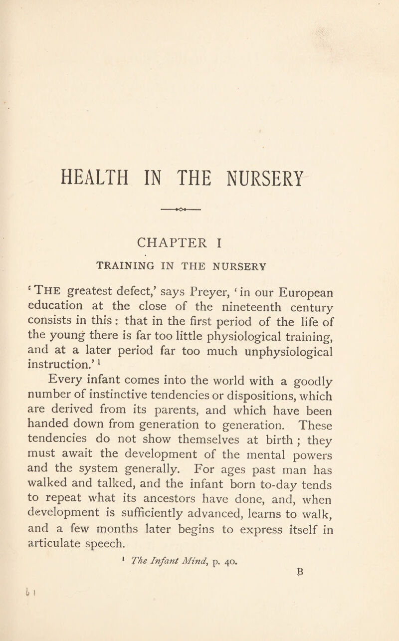CHAPTER I TRAINING IN THE NURSERY sThe greatest defect/ says Preyer, ‘in our European education at the close of the nineteenth century consists in this: that in the first period of the life of the young there is far too little physiological training, and at a later period far too much unphysiological instruction/ 1 Every infant comes into the world with a goodly number of instinctive tendencies or dispositions, which are derived from its parents, and which have been handed down from generation to generation. These tendencies do not show themselves at birth ; they must await the development of the mental powers and the system generally. For ages past man has walked and talked, and the infant born to-day tends to repeat what its ancestors have done, and, when development is sufficiently advanced, learns to walk, and a few months later begins to express itself in articulate speech. 1 The Infant Mind,, p. 40. B