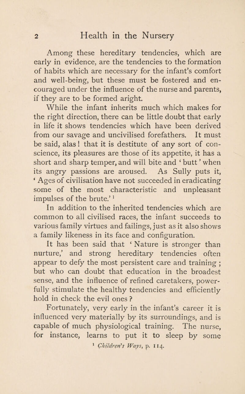 Among these hereditary tendencies, which are early in evidence, are the tendencies to the formation of habits which are necessary for the infant’s comfort and well-being, but these must be fostered and en¬ couraged under the influence of the nurse and parents, if they are to be formed aright. While the infant inherits much which makes for the right direction, there can be little doubt that early in life it shows tendencies which have been derived from our savage and uncivilised forefathers. It must be said, alas! that it is destitute of any sort of con¬ science, its pleasures are those of its appetite, it has a short and sharp temper, and will bite and ‘ butt ’ when its angry passions are aroused. As Sully puts it, ‘ Ages of civilisation have not succeeded in eradicating some of the most characteristic and unpleasant impulses of the brute.’1 In addition to the inherited tendencies which are common to all civilised races, the infant succeeds to various family virtues and failings, just as it also shows a family likeness in its face and configuration. It has been said that ‘ Nature is stronger than nurture,’ and strong hereditary tendencies often appear to defy the most persistent care and training ; but who can doubt that education in the broadest sense, and the influence of refined caretakers, power¬ fully stimulate the healthy tendencies and efficiently hold in check the evil ones ? Fortunately, very early in the infant’s career it is influenced very materially by its surroundings, and is capable of much physiological training. The nurse, for instance, learns to put it to sleep by some 1 Children’s Ways, p. 114.