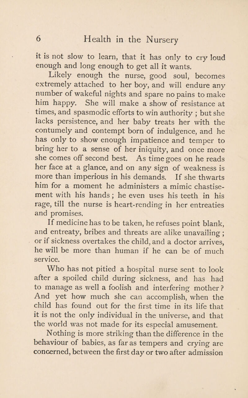 it is not slow to learn, that it has only to cry loud enough and long enough to get all it wants. Likely enough the nurse, good soul, becomes extremely attached to her boy, and will endure any number of wakeful nights and spare no pains to make him happy. She will make a show of resistance at times, and spasmodic efforts to win authority ; but she lacks persistence, and her baby treats her with the contumely and contempt born of indulgence, and he has only to show enough impatience and temper to bring her to a sense of her iniquity, and once more she comes off second best. As time goes on he reads her face at a glance, and on any sign of weakness is more than imperious in his demands. If she thwarts him for a moment he administers a mimic chastise¬ ment with his hands ; he even uses his teeth in his rage, till the nurse is heart-rending in her entreaties and promises. If medicine has to be taken, he refuses point blank, and entreaty, bribes and threats are alike unavailing; or if sickness overtakes the child, and a doctor arrives, he will be more than human if he can be of much service. Who has not pitied a hospital nurse sent to look after a spoiled child during sickness, and has had to manage as well a foolish and interfering mother ? And yet how much she can accomplish, when the child has found out for the first time in its life that it is not the only individual in the universe, and that the world was not made for its especial amusement. Nothing is more striking than the difference in the behaviour of babies, as far as tempers and crying are concerned, between the first day or two after admission