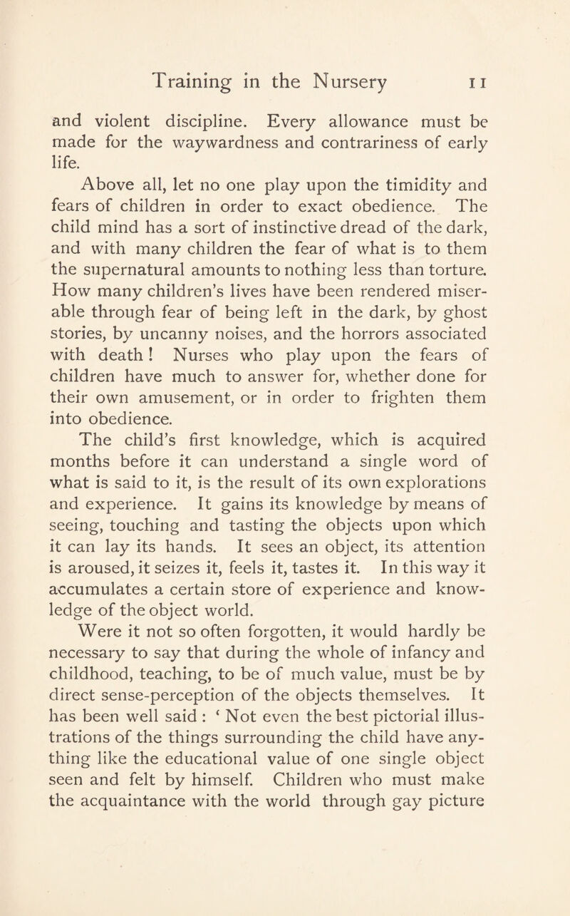 and violent discipline. Every allowance must be made for the waywardness and contrariness of early life. Above all, let no one play upon the timidity and fears of children in order to exact obedience. The child mind has a sort of instinctive dread of the dark, and with many children the fear of what is to them the supernatural amounts to nothing less than torture. How many children’s lives have been rendered miser¬ able through fear of being left in the dark, by ghost stories, by uncanny noises, and the horrors associated with death! Nurses who play upon the fears of children have much to answer for, whether done for their own amusement, or in order to frighten them into obedience. The child’s first knowledge, which is acquired months before it can understand a single word of what is said to it, is the result of its own explorations and experience. It gains its knowledge by means of seeing, touching and tasting the objects upon which it can lay its hands. It sees an object, its attention is aroused, it seizes it, feels it, tastes it. In this way it accumulates a certain store of experience and know¬ ledge of the object world. Were it not so often forgotten, it would hardly be necessary to say that during the whole of infancy and childhood, teaching, to be of much value, must be by direct sense-perception of the objects themselves. It has been well said : ‘Not even the best pictorial illus¬ trations of the things surrounding the child have any¬ thing like the educational value of one single object seen and felt by himself. Children who must make the acquaintance with the world through gay picture
