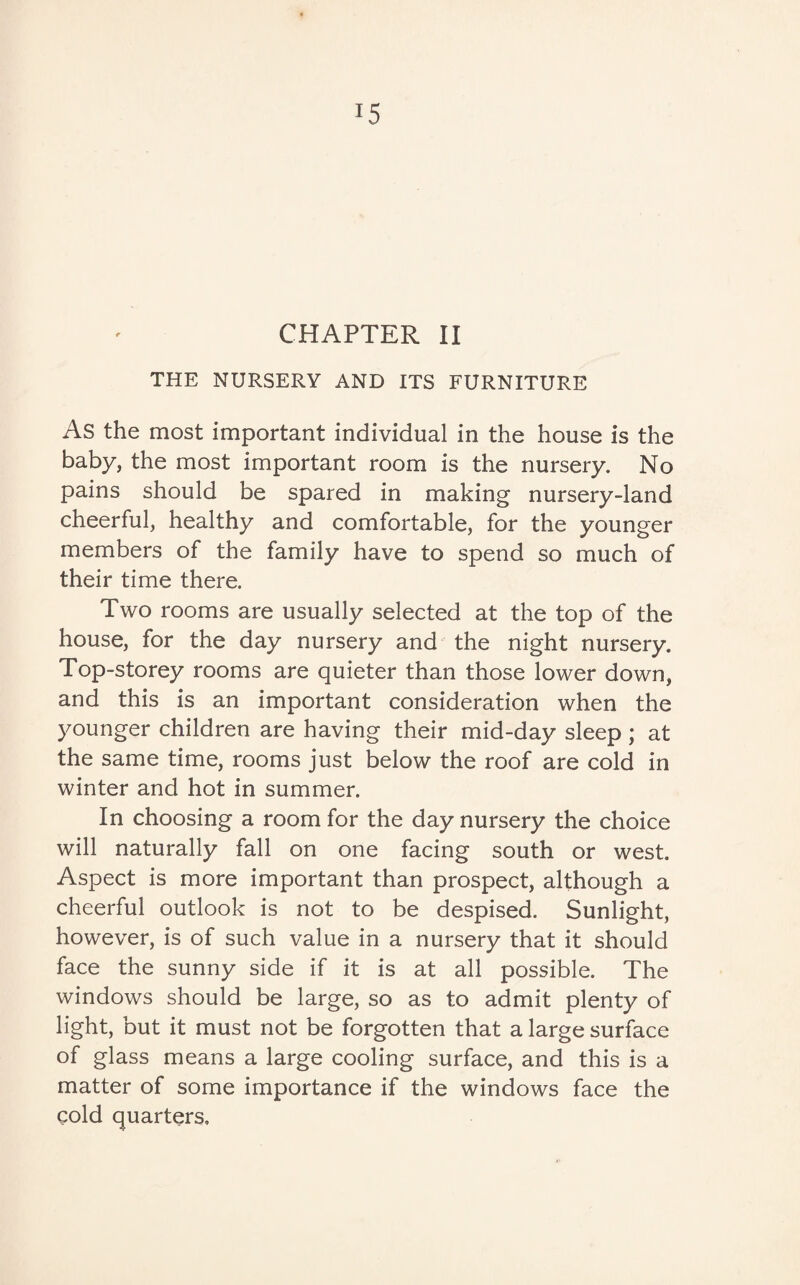 J5 CHAPTER II THE NURSERY AND ITS FURNITURE As the most important individual in the house is the baby, the most important room is the nursery. No pains should be spared in making nursery-land cheerful, healthy and comfortable, for the younger members of the family have to spend so much of their time there. Two rooms are usually selected at the top of the house, for the day nursery and the night nursery. Top-storey rooms are quieter than those lower down, and this is an important consideration when the younger children are having their mid-day sleep ; at the same time, rooms just below the roof are cold in winter and hot in summer. In choosing a room for the day nursery the choice will naturally fall on one facing south or west. Aspect is more important than prospect, although a cheerful outlook is not to be despised. Sunlight, however, is of such value in a nursery that it should face the sunny side if it is at all possible. The windows should be large, so as to admit plenty of light, but it must not be forgotten that a large surface of glass means a large cooling surface, and this is a matter of some importance if the windows face the cold quarters.