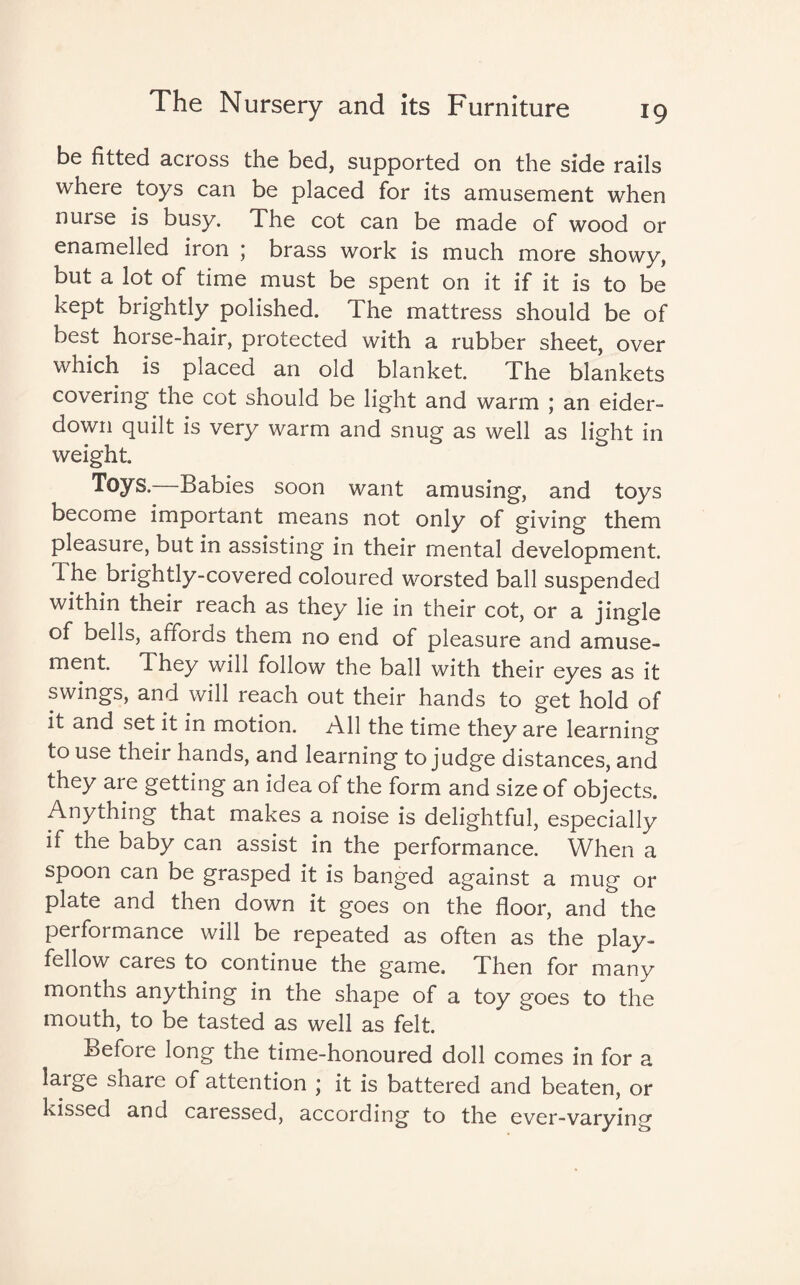 be fitted across the bed, supported on the side rails where toys can be placed for its amusement when nurse is busy. The cot can be made of wood or enamelled iron ; brass work is much more showy, but a lot of time must be spent on it if it is to be kept brightly polished. The mattress should be of best horse-hair, protected with a rubber sheet, over which is placed an old blanket. The blankets covering the cot should be light and warm ; an eider¬ down quilt is very warm and snug as well as light in weight. Toys. Babies soon want amusing, and toys become important means not only of giving them pleasure, but in assisting in their mental development. The brightly-covered coloured worsted ball suspended within their reach as they lie in their cot, or a jingle of bells, affords them no end of pleasure and amuse¬ ment. They will follow the ball with their eyes as it swings, and will reach out their hands to get hold of it and set it in motion. All the time they are learning to use their hands, and learning to judge distances, and they are getting an idea of the form and size of objects. Anything that makes a noise is delightful, especially if the baby can assist in the performance. When a spoon can be grasped it is banged against a mug or plate and then down it goes on the floor, and the performance will be repeated as often as the play¬ fellow cares to continue the game. Then for many months anything in the shape of a toy goes to the mouth, to be tasted as well as felt. Before long the time-honoured doll comes in for a large share of attention ; it is battered and beaten, or kissed and caressed, according to the ever-varying