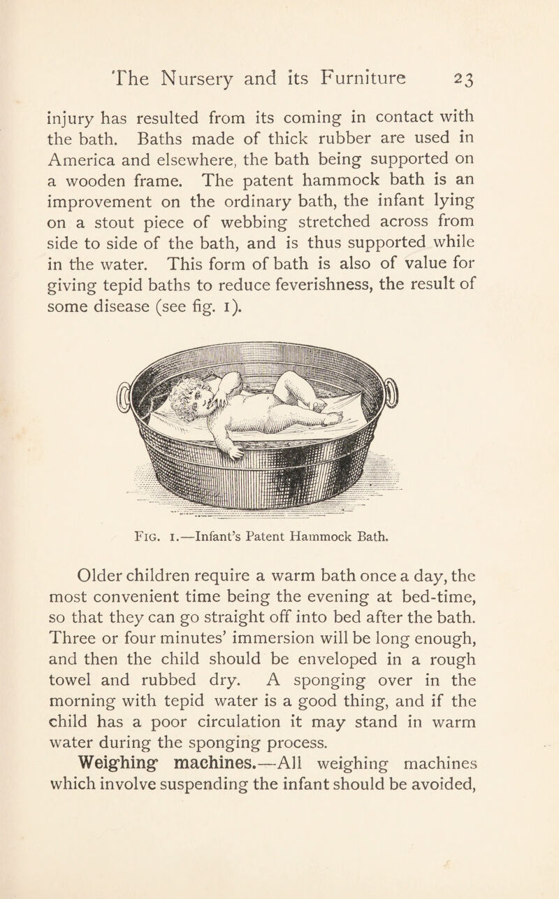 injury has resulted from its coming in contact with the bath. Baths made of thick rubber are used in America and elsewhere, the bath being supported on a wooden frame. The patent hammock bath is an improvement on the ordinary bath, the infant lying on a stout piece of webbing stretched across from side to side of the bath, and is thus supported while in the water. This form of bath is also of value for giving tepid baths to reduce feverishness, the result of some disease (see fig. i). Fig. i.—Infant’s Patent Hammock Bath. Older children require a warm bath once a day, the most convenient time being the evening at bed-time, so that they can go straight off into bed after the bath. Three or four minutes’ immersion will be long enough, and then the child should be enveloped in a rough towel and rubbed dry. A sponging over in the morning with tepid water is a good thing, and if the child has a poor circulation it may stand in warm water during the sponging process. Weighing machines.—All weighing machines which involve suspending the infant should be avoided,