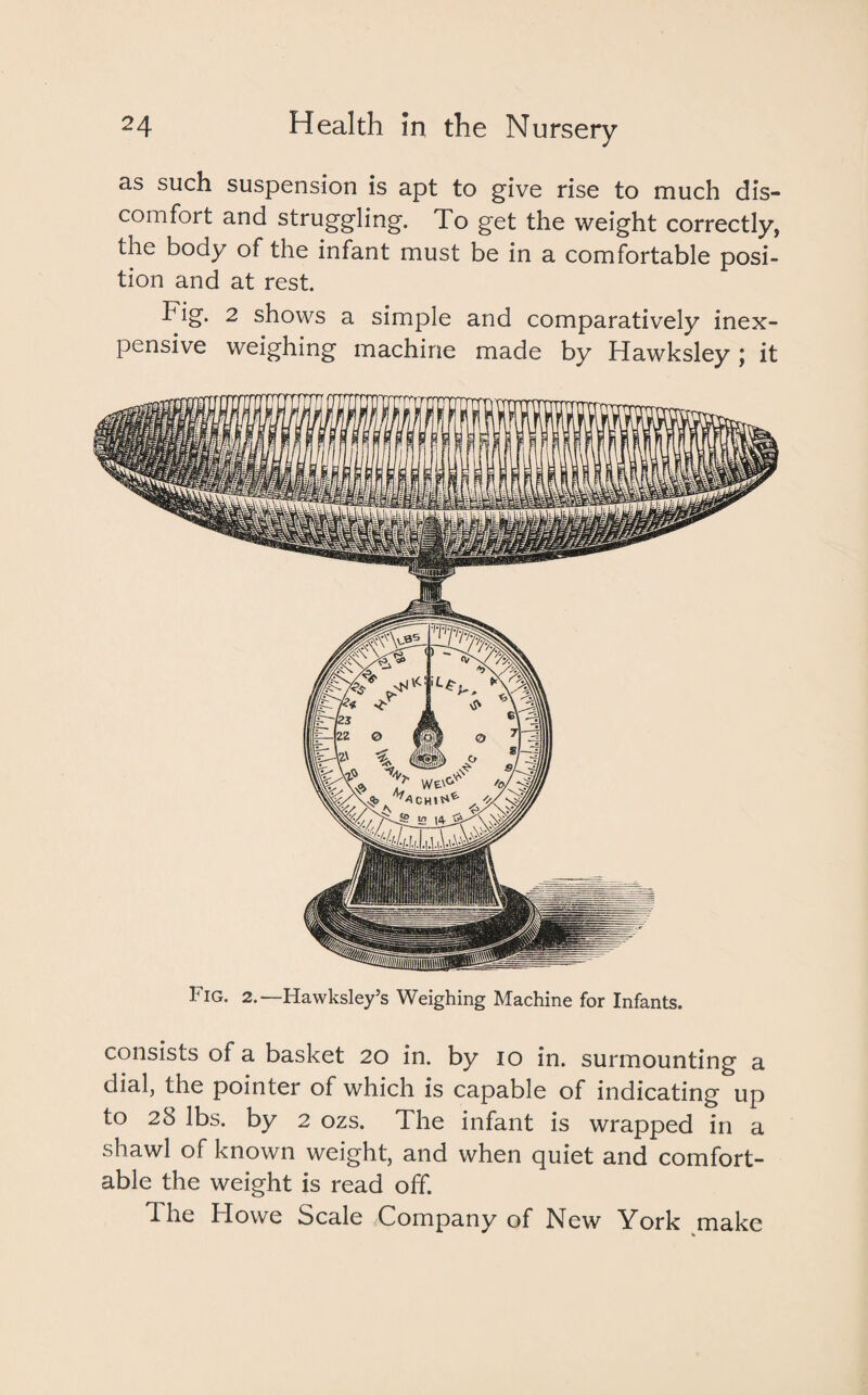 as such suspension is apt to give rise to much dis¬ comfort and struggling. To get the weight correctly, the body of the infant must be in a comfortable posi¬ tion and at rest. Fig. 2 shows a simple and comparatively inex¬ pensive weighing machine made by Hawksley j it t ig. 2. Hawksley’s Weighing Machine for Infants. consists of a basket 20 in. by 10 in. surmounting a dial, the pointer of which is capable of indicating up to 28 lbs. by 2 ozs. The infant is wrapped in a shawl of known weight, and when quiet and comfort¬ able the weight is read off. The Howe Scale Company of New York make